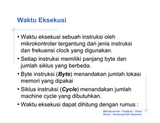 Waktu Eksekusi

• Waktu eksekusi sebuah instruksi oleh
  mikrokontroler tergantung dari jenis instruksi
  dan frekuensi clock yang digunakan.
• Setiap instruksi memiliki panjang byte dan
  jumlah siklus yang berbeda.
• Byte instruksi (Byte) menandakan jumlah lokasi
  memori yang dipakai
• Siklus instruksi (Cycle) menandakan jumlah
  machine cycle yang dibutuhkan.
• Waktu eksekusi dapat dihitung dengan rumus :
                                 Mikrokontroler - Fasilkom - Unnar
                                 Dosen : Gembong Edhi Setyawan
 