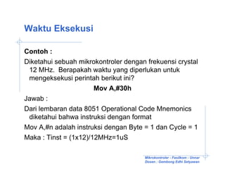 Waktu Eksekusi

Contoh :
Diketahui sebuah mikrokontroler dengan frekuensi crystal
 12 MHz. Berapakah waktu yang diperlukan untuk
 mengeksekusi perintah berikut ini?
                      Mov A,#30h
Jawab :
Dari lembaran data 8051 Operational Code Mnemonics
 diketahui bahwa instruksi dengan format
Mov A,#n adalah instruksi dengan Byte = 1 dan Cycle = 1
Maka : Tinst = (1x12)/12MHz=1uS

                                      Mikrokontroler - Fasilkom - Unnar
                                      Dosen : Gembong Edhi Setyawan
 