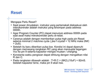 Reset

Mengapa Perlu Reset?
• Saat power dinyalakan, instruksi yang pertamakali dieksekusi oleh
  mikrokontroler adalah instruksi yang tersimpan pada address
  0000h.
• Agar Program Counter (PC) dapat menunjuk address 0000h pada
  saat awal maka mikrokontroler perlu di-reset.
• Caranya adalah dengan memberikan pulsa high pada pin Reset
  selama minimal 2 machine cycle ( jika f crystal = 12 MHz maka 2MC
  = 2uS).
• Setelah itu baru diberikan pulsa low. Kondisi ini dapat dipenuhi
  dengan memasang rangkaian RC yang akan mensuplai tegangan
  Vcc ke pin 9 selama kapasitor mengisi muatan / charging.
• Konstanta waktu pengisian dapat dihitung dengan mengalikan nilai
  R dan C.
• Pada rangkaian dibawah adalah : T=R.C = (8K2).(10uF) = 82mS.
  Setelah kapasitor terisi, maka pin 9 akan low.

                                             Mikrokontroler - Fasilkom - Unnar
                                             Dosen : Gembong Edhi Setyawan
 