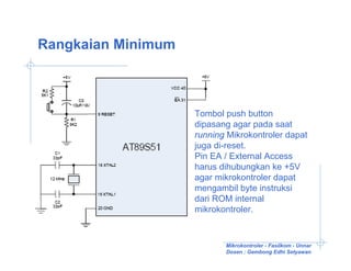Rangkaian Minimum



                    Tombol push button
                    dipasang agar pada saat
                    running Mikrokontroler dapat
                    juga di-reset.
                    Pin EA / External Access
                    harus dihubungkan ke +5V
                    agar mikrokontroler dapat
                    mengambil byte instruksi
                    dari ROM internal
                    mikrokontroler.


                           Mikrokontroler - Fasilkom - Unnar
                           Dosen : Gembong Edhi Setyawan
 