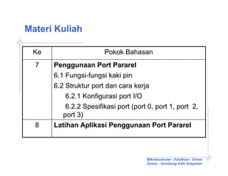 Materi Kuliah

 Ke                    Pokok Bahasan
  7   Penggunaan Port Pararel
      6.1 Fungsi-fungsi kaki pin
      6.2 Struktur port dan cara kerja
          6.2.1 Konfigurasi port I/O
          6.2.2 Spesifikasi port (port 0, port 1, port 2,
         port 3)
  8   Latihan Aplikasi Penggunaan Port Pararel



                                      Mikrokontroler - Fasilkom - Unnar
                                      Dosen : Gembong Edhi Setyawan
 