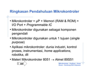 Ringkasan Pendahuluan Mikrokontroler

• Mikrokontroler = µP + Memori (RAM & ROM) +
  I/O Port + Programmable IC
• Mikrokontroler digunakan sebagai komponen
  pengendali
• Mikrokontroler digunakan untuk 1 tujuan (single
  purpose)
• Aplikasi mikrokontroler: dunia industri, kontrol
  proses, instrumentasi, home applications,
  robotika, dll
• Materi Mikrokontroler 8051 → Atmel 89S51
       SAP                        Mikrokontroler - Fasilkom - Unnar
                                  Dosen : Gembong Edhi Setyawan
 