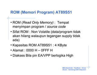 ROM (Memori Program) AT89S51

• ROM (Read Only Memory) : Tempat
  menyimpan program / source code
• Sifat ROM : Non Volatile (data/program tidak
  akan hilang walaupun tegangan supply tidak
  ada)
• Kapasitas ROM AT89S51 : 4 KByte
• Alamat : 0000 H – 0FFF H
• Diakses Bila pin EA/VPP berlogika High


                                  Mikrokontroler - Fasilkom - Unnar
                                  Dosen : Gembong Edhi Setyawan
 