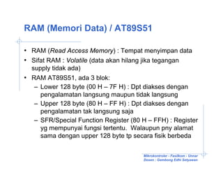 RAM (Memori Data) / AT89S51

• RAM (Read Access Memory) : Tempat menyimpan data
• Sifat RAM : Volatile (data akan hilang jika tegangan
  supply tidak ada)
• RAM AT89S51, ada 3 blok:
   – Lower 128 byte (00 H – 7F H) : Dpt diakses dengan
     pengalamatan langsung maupun tidak langsung
   – Upper 128 byte (80 H – FF H) : Dpt diakses dengan
     pengalamatan tak langsung saja
   – SFR/Special Function Register (80 H – FFH) : Register
     yg mempunyai fungsi tertentu. Walaupun pny alamat
     sama dengan upper 128 byte tp secara fisik berbeda

                                       Mikrokontroler - Fasilkom - Unnar
                                       Dosen : Gembong Edhi Setyawan
 