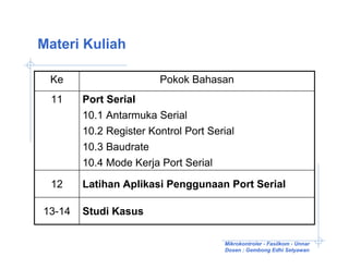 Materi Kuliah

 Ke                     Pokok Bahasan
 11     Port Serial
        10.1 Antarmuka Serial
        10.2 Register Kontrol Port Serial
        10.3 Baudrate
        10.4 Mode Kerja Port Serial

 12     Latihan Aplikasi Penggunaan Port Serial

13-14   Studi Kasus

                                      Mikrokontroler - Fasilkom - Unnar
                                      Dosen : Gembong Edhi Setyawan
 