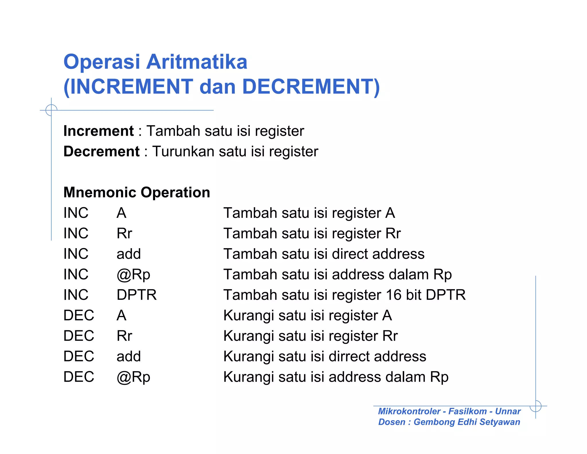 Operasi Aritmatika
(INCREMENT dan DECREMENT)

Increment : Tambah satu isi register
Decrement : Turunkan satu isi register

Mnemonic Operation
INC  A                 Tambah satu isi register A
INC  Rr                Tambah satu isi register Rr
INC  add               Tambah satu isi direct address
INC  @Rp               Tambah satu isi address dalam Rp
INC  DPTR              Tambah satu isi register 16 bit DPTR
DEC A                  Kurangi satu isi register A
DEC Rr                 Kurangi satu isi register Rr
DEC add                Kurangi satu isi dirrect address
DEC @Rp                Kurangi satu isi address dalam Rp

                                             Mikrokontroler - Fasilkom - Unnar
                                             Dosen : Gembong Edhi Setyawan
 