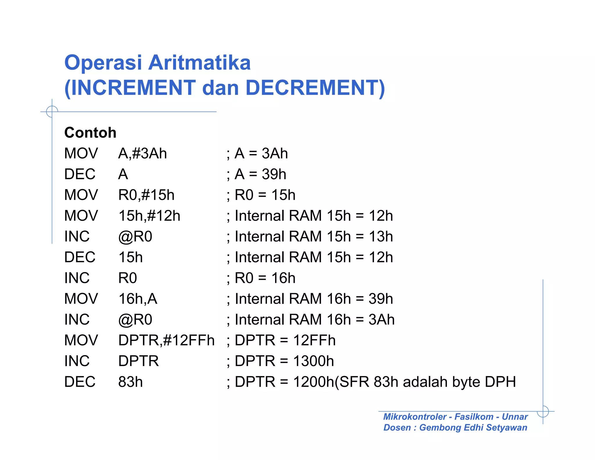 Operasi Aritmatika
(INCREMENT dan DECREMENT)

Contoh
MOV A,#3Ah        ; A = 3Ah
DEC A             ; A = 39h
MOV R0,#15h       ; R0 = 15h
MOV 15h,#12h      ; Internal RAM 15h = 12h
INC    @R0        ; Internal RAM 15h = 13h
DEC 15h           ; Internal RAM 15h = 12h
INC    R0         ; R0 = 16h
MOV 16h,A         ; Internal RAM 16h = 39h
INC    @R0        ; Internal RAM 16h = 3Ah
MOV DPTR,#12FFh   ; DPTR = 12FFh
INC    DPTR       ; DPTR = 1300h
DEC 83h           ; DPTR = 1200h(SFR 83h adalah byte DPH

                                      Mikrokontroler - Fasilkom - Unnar
                                      Dosen : Gembong Edhi Setyawan
 