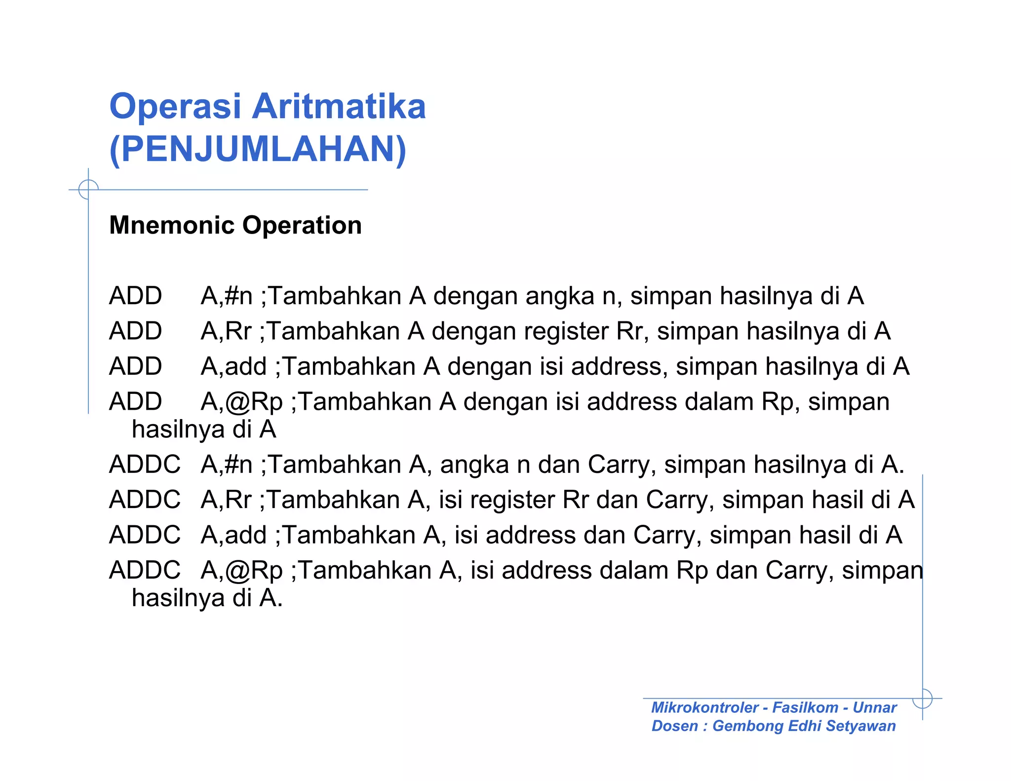 Operasi Aritmatika
(PENJUMLAHAN)

Mnemonic Operation

ADD A,#n ;Tambahkan A dengan angka n, simpan hasilnya di A
ADD A,Rr ;Tambahkan A dengan register Rr, simpan hasilnya di A
ADD A,add ;Tambahkan A dengan isi address, simpan hasilnya di A
ADD A,@Rp ;Tambahkan A dengan isi address dalam Rp, simpan
 hasilnya di A
ADDC A,#n ;Tambahkan A, angka n dan Carry, simpan hasilnya di A.
ADDC A,Rr ;Tambahkan A, isi register Rr dan Carry, simpan hasil di A
ADDC A,add ;Tambahkan A, isi address dan Carry, simpan hasil di A
ADDC A,@Rp ;Tambahkan A, isi address dalam Rp dan Carry, simpan
 hasilnya di A.



                                             Mikrokontroler - Fasilkom - Unnar
                                             Dosen : Gembong Edhi Setyawan
 