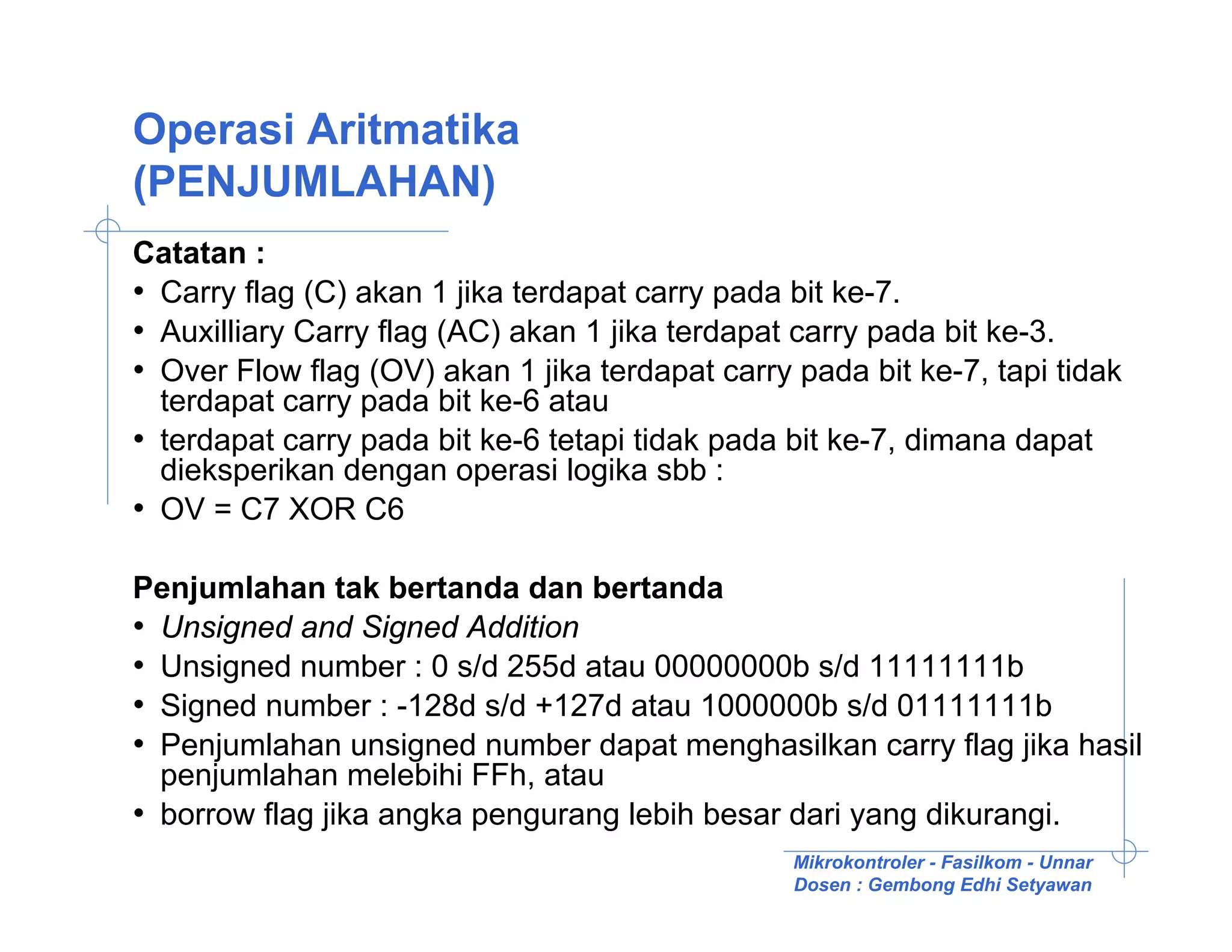 Operasi Aritmatika
(PENJUMLAHAN)
Catatan :
• Carry flag (C) akan 1 jika terdapat carry pada bit ke-7.
• Auxilliary Carry flag (AC) akan 1 jika terdapat carry pada bit ke-3.
• Over Flow flag (OV) akan 1 jika terdapat carry pada bit ke-7, tapi tidak
  terdapat carry pada bit ke-6 atau
• terdapat carry pada bit ke-6 tetapi tidak pada bit ke-7, dimana dapat
  dieksperikan dengan operasi logika sbb :
• OV = C7 XOR C6

Penjumlahan tak bertanda dan bertanda
• Unsigned and Signed Addition
• Unsigned number : 0 s/d 255d atau 00000000b s/d 11111111b
• Signed number : -128d s/d +127d atau 1000000b s/d 01111111b
• Penjumlahan unsigned number dapat menghasilkan carry flag jika hasil
  penjumlahan melebihi FFh, atau
• borrow flag jika angka pengurang lebih besar dari yang dikurangi.
                                                 Mikrokontroler - Fasilkom - Unnar
                                                 Dosen : Gembong Edhi Setyawan
 