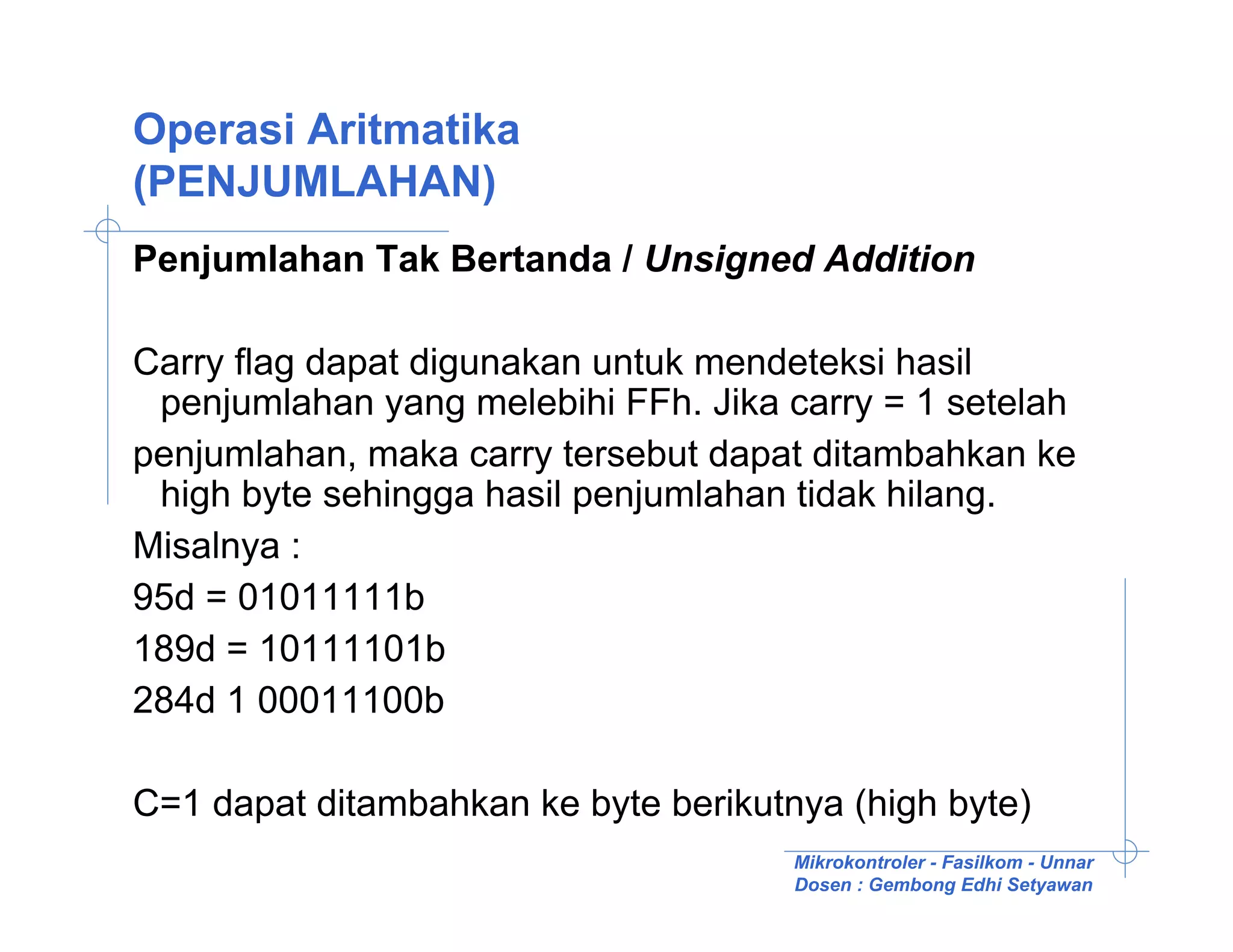 Operasi Aritmatika
(PENJUMLAHAN)
Penjumlahan Tak Bertanda / Unsigned Addition

Carry flag dapat digunakan untuk mendeteksi hasil
 penjumlahan yang melebihi FFh. Jika carry = 1 setelah
penjumlahan, maka carry tersebut dapat ditambahkan ke
 high byte sehingga hasil penjumlahan tidak hilang.
Misalnya :
95d = 01011111b
189d = 10111101b
284d 1 00011100b

C=1 dapat ditambahkan ke byte berikutnya (high byte)
                                      Mikrokontroler - Fasilkom - Unnar
                                      Dosen : Gembong Edhi Setyawan
 