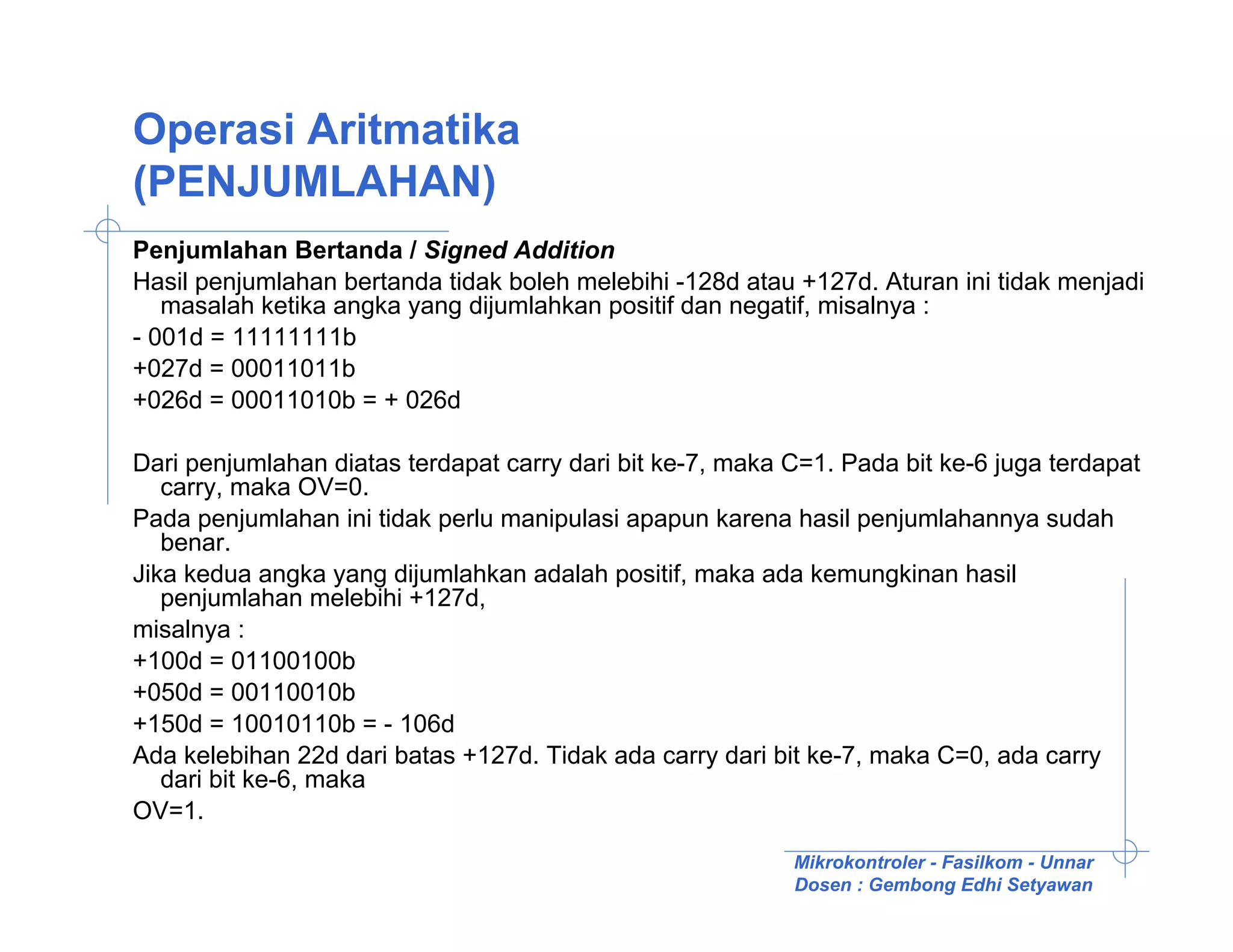 Operasi Aritmatika
(PENJUMLAHAN)
Penjumlahan Bertanda / Signed Addition
Hasil penjumlahan bertanda tidak boleh melebihi -128d atau +127d. Aturan ini tidak menjadi
   masalah ketika angka yang dijumlahkan positif dan negatif, misalnya :
- 001d = 11111111b
+027d = 00011011b
+026d = 00011010b = + 026d

Dari penjumlahan diatas terdapat carry dari bit ke-7, maka C=1. Pada bit ke-6 juga terdapat
   carry, maka OV=0.
Pada penjumlahan ini tidak perlu manipulasi apapun karena hasil penjumlahannya sudah
   benar.
Jika kedua angka yang dijumlahkan adalah positif, maka ada kemungkinan hasil
   penjumlahan melebihi +127d,
misalnya :
+100d = 01100100b
+050d = 00110010b
+150d = 10010110b = - 106d
Ada kelebihan 22d dari batas +127d. Tidak ada carry dari bit ke-7, maka C=0, ada carry
   dari bit ke-6, maka
OV=1.
                                                           Mikrokontroler - Fasilkom - Unnar
                                                           Dosen : Gembong Edhi Setyawan
 
