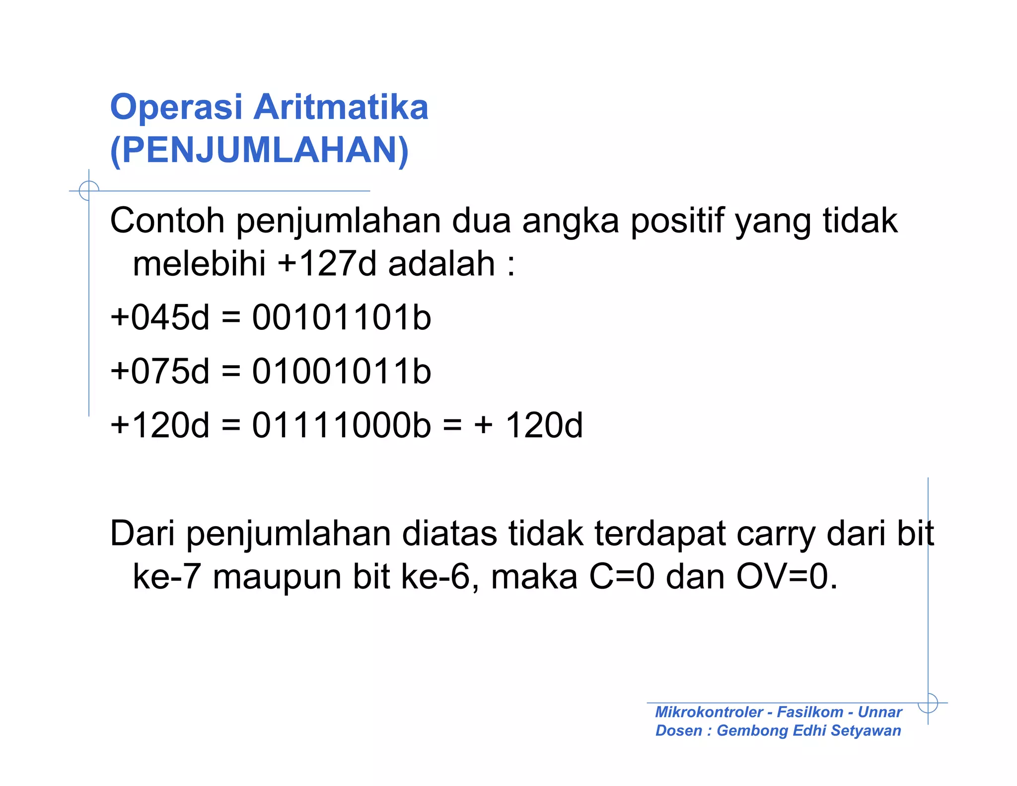 Operasi Aritmatika
(PENJUMLAHAN)
Contoh penjumlahan dua angka positif yang tidak
 melebihi +127d adalah :
+045d = 00101101b
+075d = 01001011b
+120d = 01111000b = + 120d

Dari penjumlahan diatas tidak terdapat carry dari bit
 ke-7 maupun bit ke-6, maka C=0 dan OV=0.


                                   Mikrokontroler - Fasilkom - Unnar
                                   Dosen : Gembong Edhi Setyawan
 