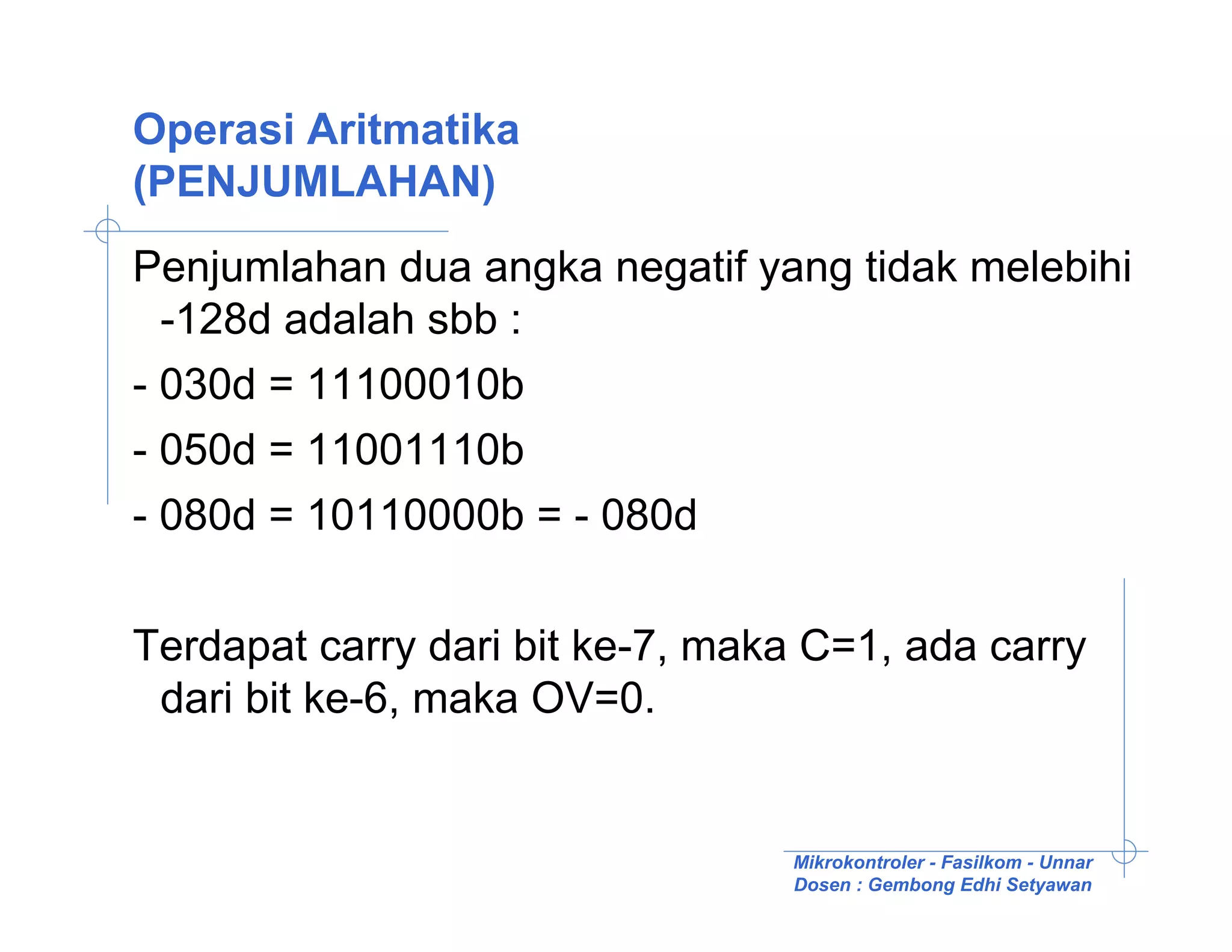 Operasi Aritmatika
(PENJUMLAHAN)
Penjumlahan dua angka negatif yang tidak melebihi
  -128d adalah sbb :
- 030d = 11100010b
- 050d = 11001110b
- 080d = 10110000b = - 080d

Terdapat carry dari bit ke-7, maka C=1, ada carry
 dari bit ke-6, maka OV=0.


                                 Mikrokontroler - Fasilkom - Unnar
                                 Dosen : Gembong Edhi Setyawan
 