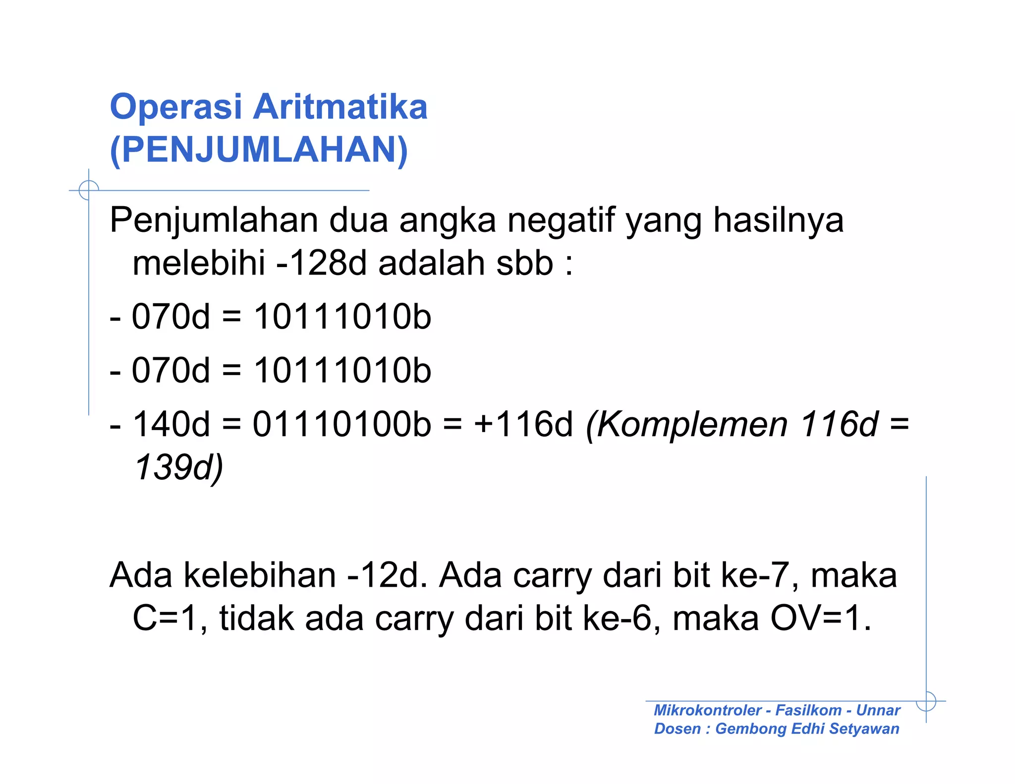 Operasi Aritmatika
(PENJUMLAHAN)
Penjumlahan dua angka negatif yang hasilnya
  melebihi -128d adalah sbb :
- 070d = 10111010b
- 070d = 10111010b
- 140d = 01110100b = +116d (Komplemen 116d =
  139d)

Ada kelebihan -12d. Ada carry dari bit ke-7, maka
 C=1, tidak ada carry dari bit ke-6, maka OV=1.

                                 Mikrokontroler - Fasilkom - Unnar
                                 Dosen : Gembong Edhi Setyawan
 