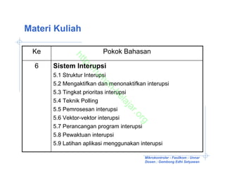 Materi Kuliah

 Ke                        Pokok Bahasan


              ht
                tp
  6   Sistem Interupsi

                  ://
                     ru
      5.1 Struktur Interupsi


                       m
      5.2 Mengaktifkan dan menonaktifkan interupsi


                        ah
      5.3 Tingkat prioritas interupsi


                               -b
                                 el
      5.4 Teknik Polling


                                  aj
                                    ar
      5.5 Pemrosesan interupsi


                                       .o
      5.6 Vektor-vektor interupsi


                                         rg
      5.7 Perancangan program interupsi
      5.8 Pewaktuan interupsi
      5.9 Latihan aplikasi menggunakan interupsi

                                          Mikrokontroler - Fasilkom - Unnar
                                          Dosen : Gembong Edhi Setyawan
 