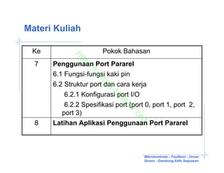 Materi Kuliah

 Ke                    Pokok Bahasan


            ht
              tp
  7   Penggunaan Port Pararel

                ://
                   ru
      6.1 Fungsi-fungsi kaki pin


                     m
      6.2 Struktur port dan cara kerja

                      ah
                         -b
          6.2.1 Konfigurasi port I/O

                           el
                             aj
          6.2.2 Spesifikasi port (port 0, port 1, port 2,

                               ar
         port 3)

                                  .o
                                    rg
  8   Latihan Aplikasi Penggunaan Port Pararel



                                      Mikrokontroler - Fasilkom - Unnar
                                      Dosen : Gembong Edhi Setyawan
 