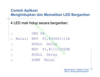 Contoh Aplikasi
Menghidupkan dan Mematikan LED Bergantian

4 LED mati hidup secara bergantian:

             ht
               tp
                ://
                   ru
1:          ORG 0H

                    m
                     ah
2:   Mulai: MOV P1,#00001111B

                        -b
                          el
3:          ACALL Delay

                          aj
                           ar
4:          MOV P1,#11110000B

                              .o
                                rg
5:          ACALL Delay
6:          SJMP Mulai

                                Mikrokontroler - Fasilkom - Unnar
                                Dosen : Gembong Edhi Setyawan
 