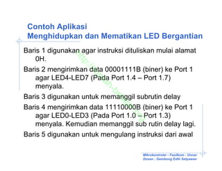 Contoh Aplikasi
 Menghidupkan dan Mematikan LED Bergantian
Baris 1 digunakan agar instruksi dituliskan mulai alamat


               ht
    0H.

                 tp
                   ://
Baris 2 mengirimkan data 00001111B (biner) ke Port 1

                      ru
    agar LED4-LED7 (Pada Port 1.4 – Port 1.7)

                      m
                       ah
    menyala.

                           -b
Baris 3 digunakan untuk memanggil subrutin delay

                             el
                              aj
Baris 4 mengirimkan data 11110000B (biner) ke Port 1

                                ar
                                   .o
    agar LED0-LED3 (Pada Port 1.0 – Port 1.3)

                                     rg
    menyala. Kemudian memanggil sub rutin delay lagi.
Baris 5 digunakan untuk mengulang instruksi dari awal

                                      Mikrokontroler - Fasilkom - Unnar
                                      Dosen : Gembong Edhi Setyawan
 
