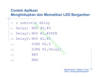 Contoh Aplikasi
Menghidupkan dan Mematikan LED Bergantian

7:    ; subrutin delay

             ht
               tp
8:    Delay: MOV R0,#5

                ://
                   ru
9:    Delay1: MOV R1,#0FFH

                    m
                     ah
10:   Delay2: MOV R2,#0

                        -b
                          el
11:           DJNZ R2,$

                          aj
                          ar
12:           DJNZ R1,Delay2

                             .o
                               rg
13:           RET
14:           END

                               Mikrokontroler - Fasilkom - Unnar
                               Dosen : Gembong Edhi Setyawan
 