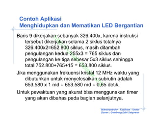 Contoh Aplikasi
 Menghidupkan dan Mematikan LED Bergantian
Baris 9 dikerjakan sebanyak 326.400x, karena instruksi


               ht
    tersebut dikerjakan selama 2 siklus totalnya

                 tp
    326.400x2=652.800 siklus, masih ditambah

                  ://
                     ru
    pengulangan kedua 255x3 = 765 siklus dan

                      m
    pengulangan ke tiga sebesar 5x3 siklus sehingga

                       ah
                          -b
    total 752.800+765+15 = 653.800 siklus.

                            el
                             aj
Jika menggunakan frekuensi kristal 12 MHz waktu yang

                              ar
    dibutuhkan untuk menyelesaikan subrutin adalah

                                 .o
                                   rg
    653.580 x 1 md = 653.580 md = 0,65 detik.
Untuk pewaktuan yang akurat bisa menggunakan timer
    yang akan dibahas pada bagian selanjutnya.

                                     Mikrokontroler - Fasilkom - Unnar
                                     Dosen : Gembong Edhi Setyawan
 