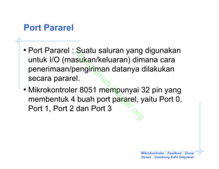 Port Pararel

• Port Pararel : Suatu saluran yang digunakan

             ht
  untuk I/O (masukan/keluaran) dimana cara

               tp
                ://
  penerimaan/pengiriman datanya dilakukan

                   ru
                    m
  secara pararel.

                     ah
• Mikrokontroler 8051 mempunyai 32 pin yang
                        -b
                          el
  membentuk 4 buah port pararel, yaitu Port 0,

                          aj
                            ar
  Port 1, Port 2 dan Port 3

                               .o
                                 rg

                                  Mikrokontroler - Fasilkom - Unnar
                                  Dosen : Gembong Edhi Setyawan
 