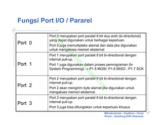 Fungsi Port I/O / Pararel

          Port 0 merupakan port paralel 8 bit dua arah (bi-directional)
          yang dapat digunakan untuk berbagai keperluan.


           ht
Port 0

             tp
          Port 0 juga memultipleks alamat dan data jika digunakan



                 ://
          untuk mengakses memori eksternal



                    ru
          Port 1 merupakan port paralel 8 bit bi-directional dengan



                      m
          internal pull-up.



                       ah
Port 1    Port 1 juga digunakan dalam proses pemrograman (In



                             -b
          System Programming) → P1.5 MOSI; P1.6 MISO ; P1.7 SCK



                               el
                                  aj
                                    ar
          Port 2 merupakan port paralel 8 bit bi-directional dengan



                                       .o
          internal pull-up.
Port 2

                                         rg
          Port 2 akan mengirim byte alamat jika digunakan untuk
          mengakses memori eksternal.
          Port 3 merupakan port paralel 8 bit bi-directional dengan
          internal pull-up.
Port 3
          Port 3 juga bisa difungsikan untuk keperluan khusus
                                              Mikrokontroler - Fasilkom - Unnar
                                              Dosen : Gembong Edhi Setyawan
 