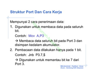 Struktur Port Dan Cara Kerja

Mempunyai 2 cara penerimaan data:

                  ht
1. Digunakan untuk membaca data pada seluruh
                    tp
                      ://
   bit.

                         ru
                          m
   Contoh: Mov A,P3
                           ah
                               -b
       Membaca data seluruh bit pada Port 3 dan

                                 el
                                   aj
   disimpan kedalam akumulator.

                                     ar
                                        .o
2. Pembacaan data dilakukan hanya pada 1 bit.

                                          rg
   Contoh: Jnb P3.7,$
       Digunakan untuk memantau bit ke 7 dari
   Port 3.                       Mikrokontroler - Fasilkom - Unnar
                                             Dosen : Gembong Edhi Setyawan
 