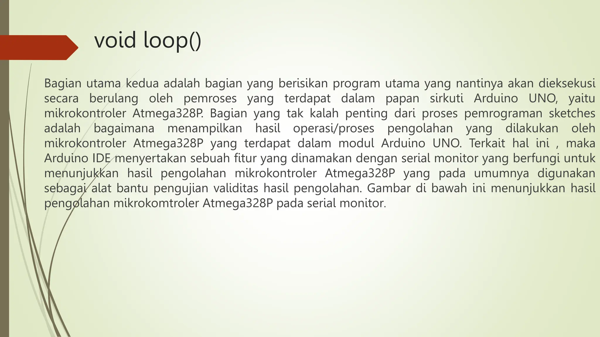 void loop()
Bagian utama kedua adalah bagian yang berisikan program utama yang nantinya akan dieksekusi
secara berulang oleh pemroses yang terdapat dalam papan sirkuti Arduino UNO, yaitu
mikrokontroler Atmega328P. Bagian yang tak kalah penting dari proses pemrograman sketches
adalah bagaimana menampilkan hasil operasi/proses pengolahan yang dilakukan oleh
mikrokontroler Atmega328P yang terdapat dalam modul Arduino UNO. Terkait hal ini , maka
Arduino IDE menyertakan sebuah fitur yang dinamakan dengan serial monitor yang berfungi untuk
menunjukkan hasil pengolahan mikrokontroler Atmega328P yang pada umumnya digunakan
sebagai alat bantu pengujian validitas hasil pengolahan. Gambar di bawah ini menunjukkan hasil
pengolahan mikrokomtroler Atmega328P pada serial monitor.
 
