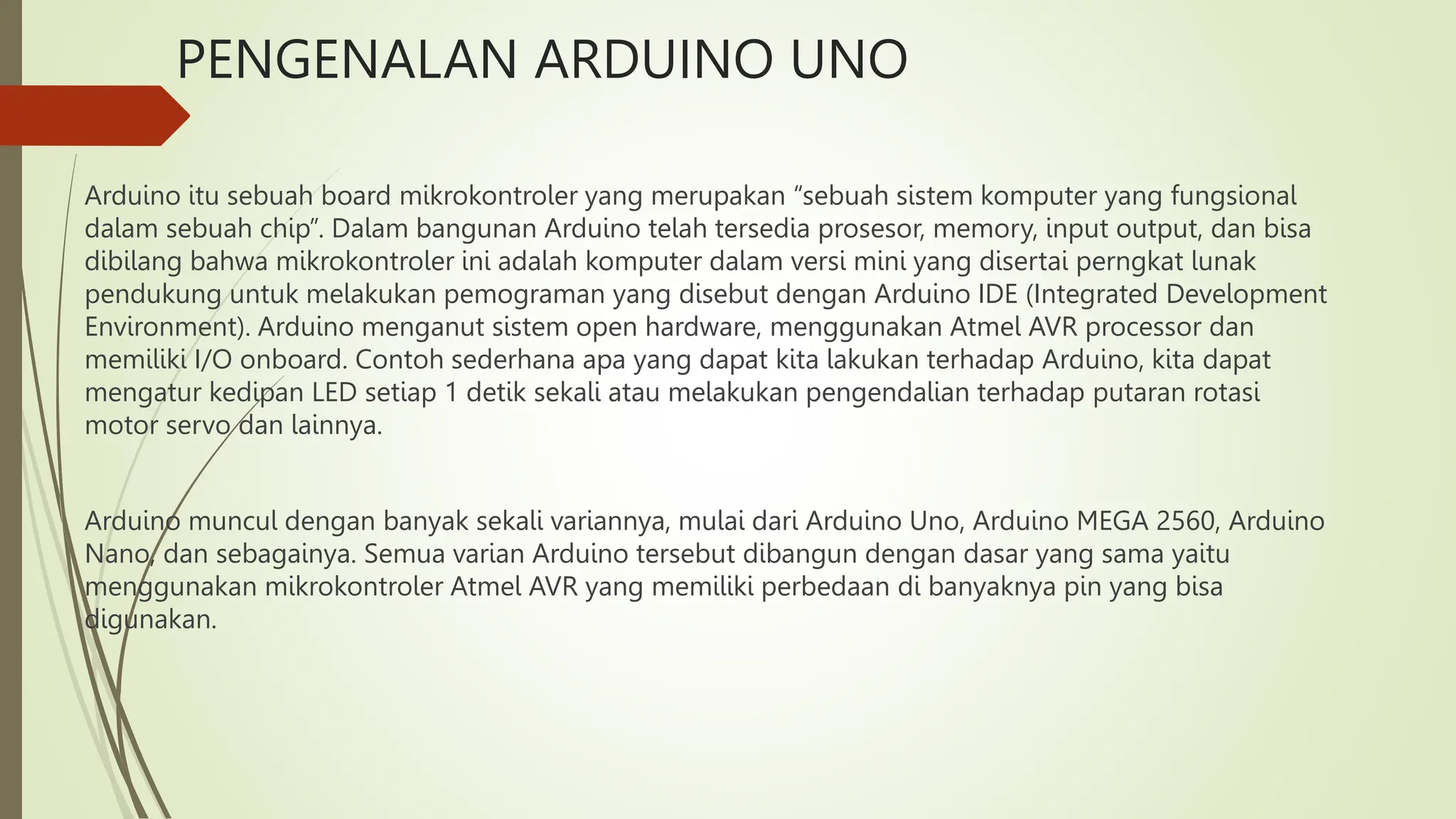 PENGENALAN ARDUINO UNO
Arduino itu sebuah board mikrokontroler yang merupakan “sebuah sistem komputer yang fungsional
dalam sebuah chip”. Dalam bangunan Arduino telah tersedia prosesor, memory, input output, dan bisa
dibilang bahwa mikrokontroler ini adalah komputer dalam versi mini yang disertai perngkat lunak
pendukung untuk melakukan pemograman yang disebut dengan Arduino IDE (Integrated Development
Environment). Arduino menganut sistem open hardware, menggunakan Atmel AVR processor dan
memiliki I/O onboard. Contoh sederhana apa yang dapat kita lakukan terhadap Arduino, kita dapat
mengatur kedipan LED setiap 1 detik sekali atau melakukan pengendalian terhadap putaran rotasi
motor servo dan lainnya.
Arduino muncul dengan banyak sekali variannya, mulai dari Arduino Uno, Arduino MEGA 2560, Arduino
Nano, dan sebagainya. Semua varian Arduino tersebut dibangun dengan dasar yang sama yaitu
menggunakan mikrokontroler Atmel AVR yang memiliki perbedaan di banyaknya pin yang bisa
digunakan.
 