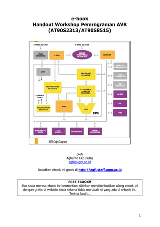 e-book
       Handout Workshop Pemrograman AVR
            (AT90S2313/AT90S8515)




                                     oleh
                              Agfianto Eko Putra
                               agfi@ugm.ac.id

           Dapatkan ebook ini gratis di http://agfi.staff.ugm.ac.id


                                FREE EBOOK!!
Jika Anda merasa ebook ini bermanfaat silahkan mendistribusikan ulang ebook ini
 dengan gratis di website Anda selama tidak merubah isi yang ada di e-book ini.
                                 Terima kasih…




                                                                                  1
 