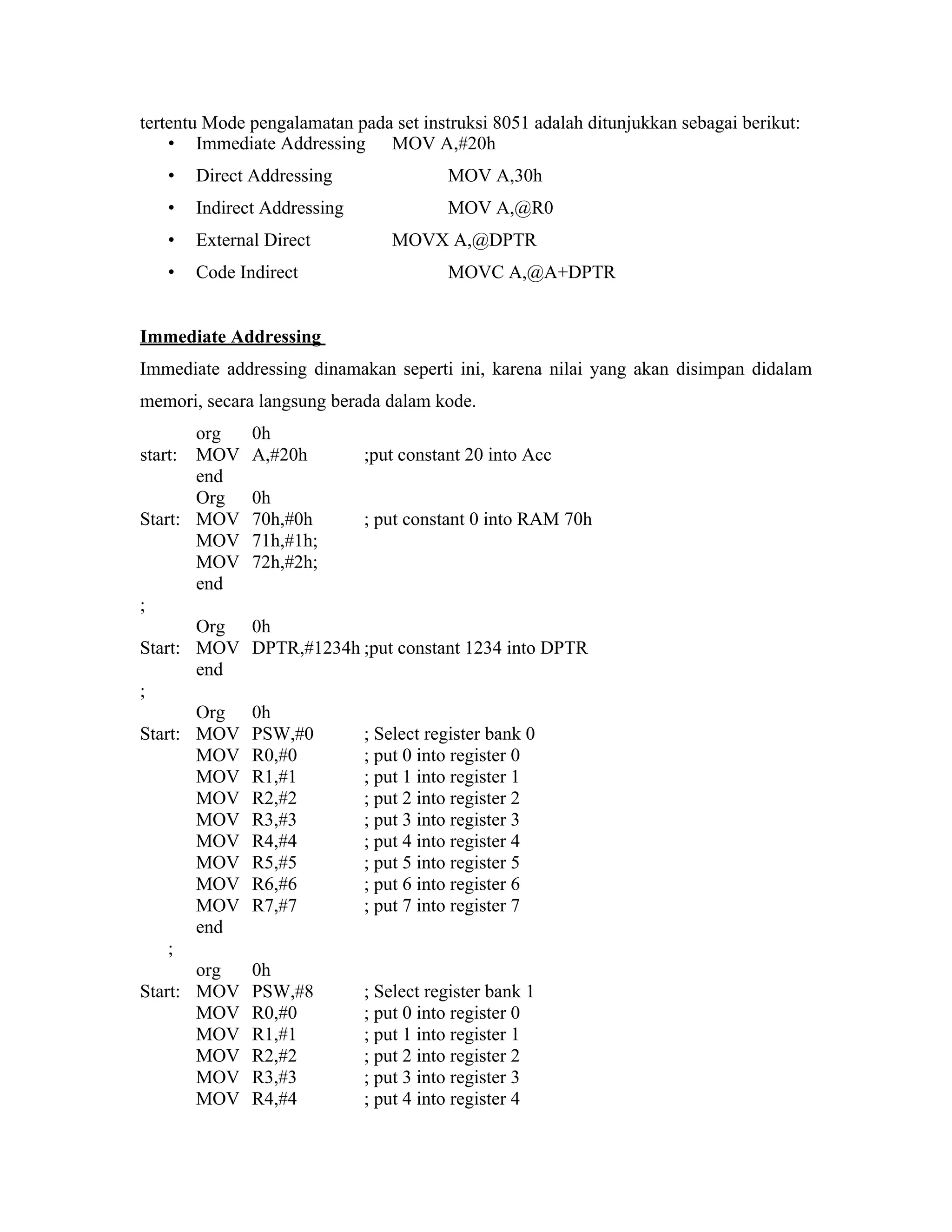 tertentu Mode pengalamatan pada set instruksi 8051 adalah ditunjukkan sebagai berikut:
    • Immediate Addressing MOV A,#20h
   •   Direct Addressing                MOV A,30h
   •   Indirect Addressing              MOV A,@R0
   •   External Direct          MOVX A,@DPTR
   •   Code Indirect                    MOVC A,@A+DPTR


Immediate Addressing
Immediate addressing dinamakan seperti ini, karena nilai yang akan disimpan didalam
memori, secara langsung berada dalam kode.
       org    0h
start: MOV    A,#20h         ;put constant 20 into Acc
       end
       Org    0h
Start: MOV    70h,#0h        ; put constant 0 into RAM 70h
       MOV    71h,#1h;
       MOV    72h,#2h;
       end
;
       Org    0h
Start: MOV    DPTR,#1234h ;put constant 1234 into DPTR
       end
;
       Org    0h
Start: MOV    PSW,#0         ; Select register bank 0
       MOV    R0,#0          ; put 0 into register 0
       MOV    R1,#1          ; put 1 into register 1
       MOV    R2,#2          ; put 2 into register 2
       MOV    R3,#3          ; put 3 into register 3
       MOV    R4,#4          ; put 4 into register 4
       MOV    R5,#5          ; put 5 into register 5
       MOV    R6,#6          ; put 6 into register 6
       MOV    R7,#7          ; put 7 into register 7
       end
    ;
       org    0h
Start: MOV    PSW,#8         ; Select register bank 1
       MOV    R0,#0          ; put 0 into register 0
       MOV    R1,#1          ; put 1 into register 1
       MOV    R2,#2          ; put 2 into register 2
       MOV    R3,#3          ; put 3 into register 3
       MOV    R4,#4          ; put 4 into register 4
 