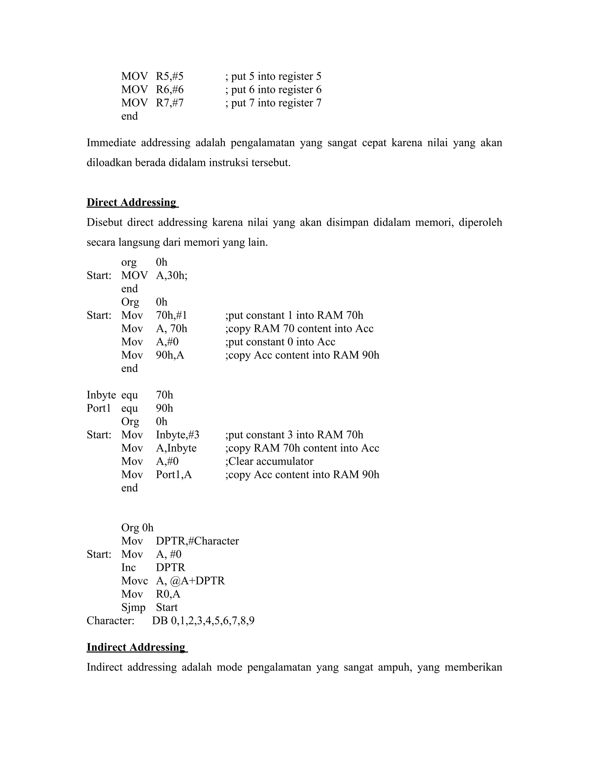 MOV R5,#5             ; put 5 into register 5
       MOV R6,#6             ; put 6 into register 6
       MOV R7,#7             ; put 7 into register 7
       end

Immediate addressing adalah pengalamatan yang sangat cepat karena nilai yang akan
diloadkan berada didalam instruksi tersebut.


Direct Addressing
Disebut direct addressing karena nilai yang akan disimpan didalam memori, diperoleh
secara langsung dari memori yang lain.
       org    0h
Start: MOV    A,30h;
       end
       Org    0h
Start: Mov    70h,#1         ;put constant 1 into RAM 70h
       Mov    A, 70h         ;copy RAM 70 content into Acc
       Mov    A,#0           ;put constant 0 into Acc
       Mov    90h,A          ;copy Acc content into RAM 90h
       end

Inbyte equ    70h
Port1 equ     90h
       Org    0h
Start: Mov    Inbyte,#3      ;put constant 3 into RAM 70h
       Mov    A,Inbyte       ;copy RAM 70h content into Acc
       Mov    A,#0           ;Clear accumulator
       Mov    Port1,A        ;copy Acc content into RAM 90h
       end


       Org 0h
       Mov DPTR,#Character
Start: Mov A, #0
       Inc    DPTR
       Movc A, @A+DPTR
       Mov R0,A
       Sjmp Start
Character:   DB 0,1,2,3,4,5,6,7,8,9

Indirect Addressing
Indirect addressing adalah mode pengalamatan yang sangat ampuh, yang memberikan
 