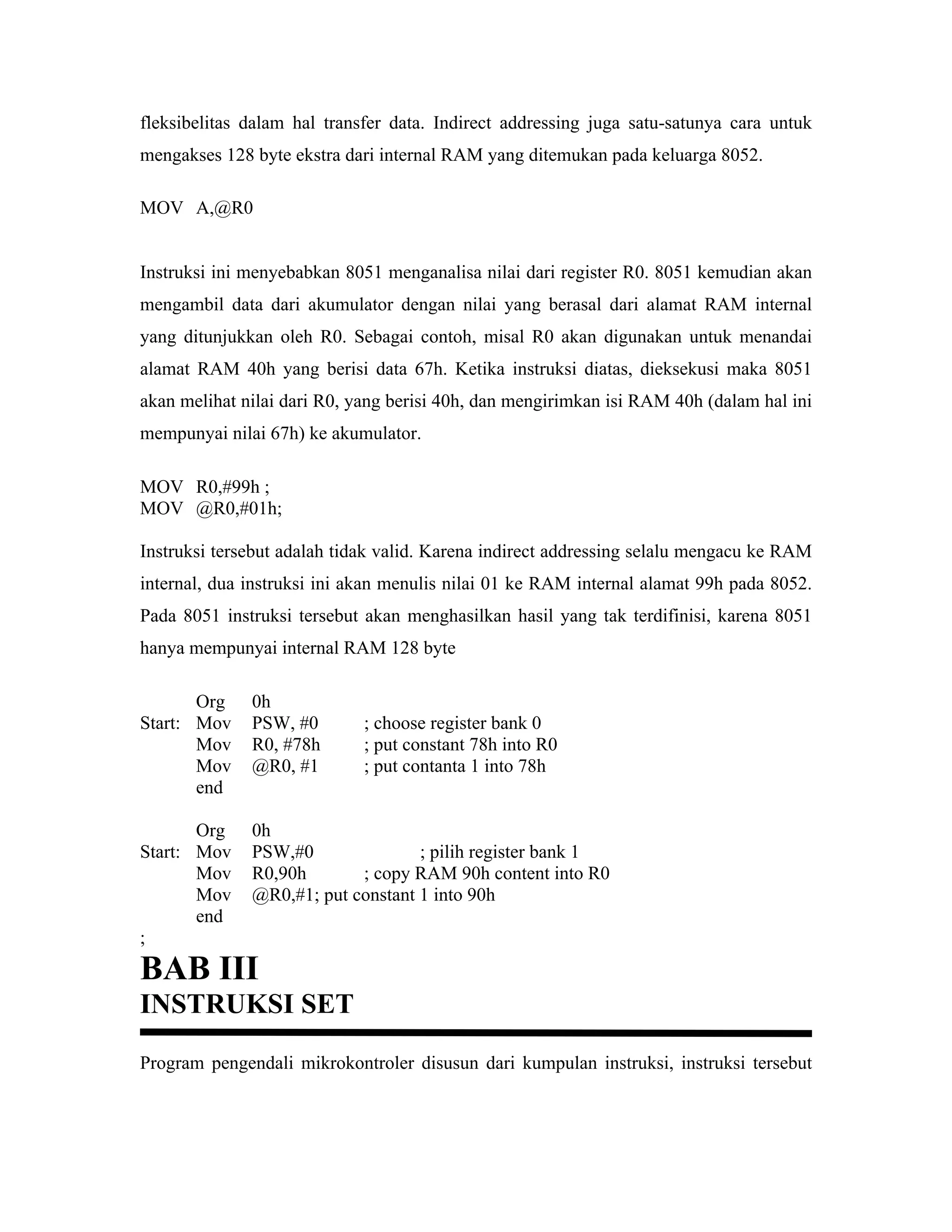 fleksibelitas dalam hal transfer data. Indirect addressing juga satu-satunya cara untuk
mengakses 128 byte ekstra dari internal RAM yang ditemukan pada keluarga 8052.

MOV A,@R0


Instruksi ini menyebabkan 8051 menganalisa nilai dari register R0. 8051 kemudian akan
mengambil data dari akumulator dengan nilai yang berasal dari alamat RAM internal
yang ditunjukkan oleh R0. Sebagai contoh, misal R0 akan digunakan untuk menandai
alamat RAM 40h yang berisi data 67h. Ketika instruksi diatas, dieksekusi maka 8051
akan melihat nilai dari R0, yang berisi 40h, dan mengirimkan isi RAM 40h (dalam hal ini
mempunyai nilai 67h) ke akumulator.

MOV R0,#99h ;
MOV @R0,#01h;

Instruksi tersebut adalah tidak valid. Karena indirect addressing selalu mengacu ke RAM
internal, dua instruksi ini akan menulis nilai 01 ke RAM internal alamat 99h pada 8052.
Pada 8051 instruksi tersebut akan menghasilkan hasil yang tak terdifinisi, karena 8051
hanya mempunyai internal RAM 128 byte

       Org    0h
Start: Mov    PSW, #0        ; choose register bank 0
       Mov    R0, #78h       ; put constant 78h into R0
       Mov    @R0, #1        ; put contanta 1 into 78h
       end

       Org    0h
Start: Mov    PSW,#0               ; pilih register bank 1
       Mov    R0,90h       ; copy RAM 90h content into R0
       Mov    @R0,#1; put constant 1 into 90h
       end
;
BAB III
INSTRUKSI SET
Program pengendali mikrokontroler disusun dari kumpulan instruksi, instruksi tersebut
 