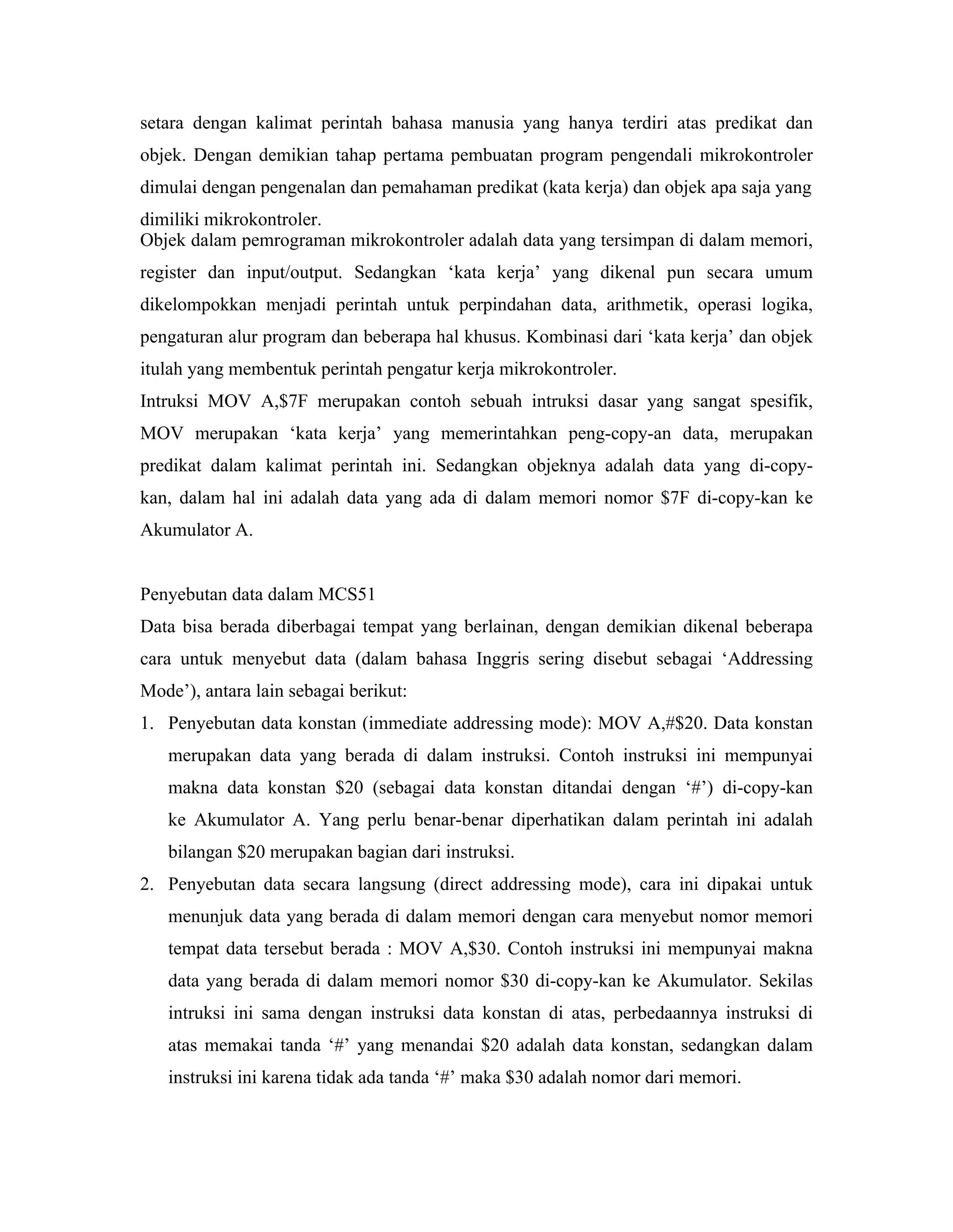 setara dengan kalimat perintah bahasa manusia yang hanya terdiri atas predikat dan
objek. Dengan demikian tahap pertama pembuatan program pengendali mikrokontroler
dimulai dengan pengenalan dan pemahaman predikat (kata kerja) dan objek apa saja yang
dimiliki mikrokontroler.
Objek dalam pemrograman mikrokontroler adalah data yang tersimpan di dalam memori,
register dan input/output. Sedangkan ‘kata kerja’ yang dikenal pun secara umum
dikelompokkan menjadi perintah untuk perpindahan data, arithmetik, operasi logika,
pengaturan alur program dan beberapa hal khusus. Kombinasi dari ‘kata kerja’ dan objek
itulah yang membentuk perintah pengatur kerja mikrokontroler.
Intruksi MOV A,$7F merupakan contoh sebuah intruksi dasar yang sangat spesifik,
MOV merupakan ‘kata kerja’ yang memerintahkan peng-copy-an data, merupakan
predikat dalam kalimat perintah ini. Sedangkan objeknya adalah data yang di-copy-
kan, dalam hal ini adalah data yang ada di dalam memori nomor $7F di-copy-kan ke
Akumulator A.


Penyebutan data dalam MCS51
Data bisa berada diberbagai tempat yang berlainan, dengan demikian dikenal beberapa
cara untuk menyebut data (dalam bahasa Inggris sering disebut sebagai ‘Addressing
Mode’), antara lain sebagai berikut:
1. Penyebutan data konstan (immediate addressing mode): MOV A,#$20. Data konstan
   merupakan data yang berada di dalam instruksi. Contoh instruksi ini mempunyai
   makna data konstan $20 (sebagai data konstan ditandai dengan ‘#’) di-copy-kan
   ke Akumulator A. Yang perlu benar-benar diperhatikan dalam perintah ini adalah
   bilangan $20 merupakan bagian dari instruksi.
2. Penyebutan data secara langsung (direct addressing mode), cara ini dipakai untuk
   menunjuk data yang berada di dalam memori dengan cara menyebut nomor memori
   tempat data tersebut berada : MOV A,$30. Contoh instruksi ini mempunyai makna
   data yang berada di dalam memori nomor $30 di-copy-kan ke Akumulator. Sekilas
   intruksi ini sama dengan instruksi data konstan di atas, perbedaannya instruksi di
   atas memakai tanda ‘#’ yang menandai $20 adalah data konstan, sedangkan dalam
   instruksi ini karena tidak ada tanda ‘#’ maka $30 adalah nomor dari memori.
 