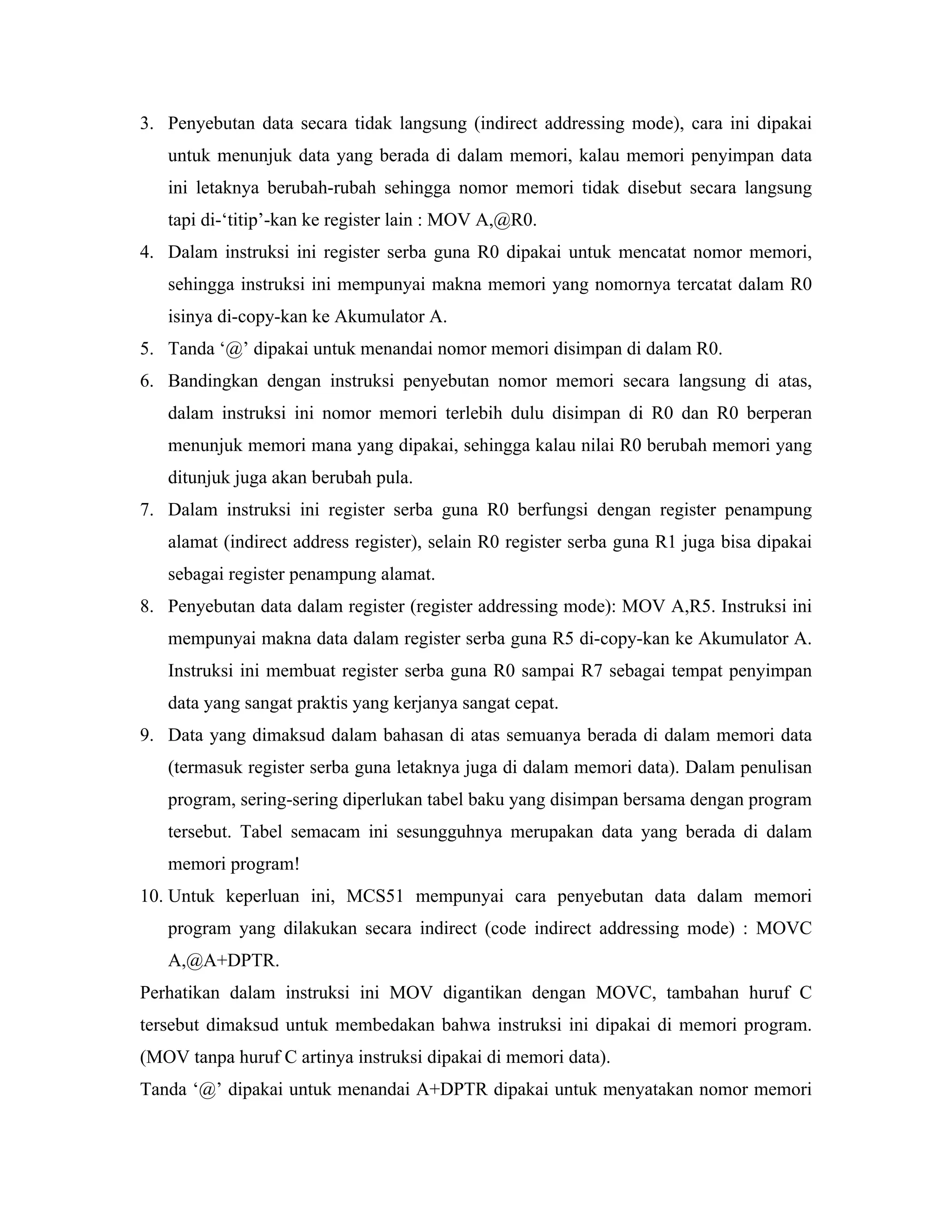3. Penyebutan data secara tidak langsung (indirect addressing mode), cara ini dipakai
   untuk menunjuk data yang berada di dalam memori, kalau memori penyimpan data
   ini letaknya berubah-rubah sehingga nomor memori tidak disebut secara langsung
   tapi di-‘titip’-kan ke register lain : MOV A,@R0.
4. Dalam instruksi ini register serba guna R0 dipakai untuk mencatat nomor memori,
   sehingga instruksi ini mempunyai makna memori yang nomornya tercatat dalam R0
   isinya di-copy-kan ke Akumulator A.
5. Tanda ‘@’ dipakai untuk menandai nomor memori disimpan di dalam R0.
6. Bandingkan dengan instruksi penyebutan nomor memori secara langsung di atas,
   dalam instruksi ini nomor memori terlebih dulu disimpan di R0 dan R0 berperan
   menunjuk memori mana yang dipakai, sehingga kalau nilai R0 berubah memori yang
   ditunjuk juga akan berubah pula.
7. Dalam instruksi ini register serba guna R0 berfungsi dengan register penampung
   alamat (indirect address register), selain R0 register serba guna R1 juga bisa dipakai
   sebagai register penampung alamat.
8. Penyebutan data dalam register (register addressing mode): MOV A,R5. Instruksi ini
   mempunyai makna data dalam register serba guna R5 di-copy-kan ke Akumulator A.
   Instruksi ini membuat register serba guna R0 sampai R7 sebagai tempat penyimpan
   data yang sangat praktis yang kerjanya sangat cepat.
9. Data yang dimaksud dalam bahasan di atas semuanya berada di dalam memori data
   (termasuk register serba guna letaknya juga di dalam memori data). Dalam penulisan
   program, sering-sering diperlukan tabel baku yang disimpan bersama dengan program
   tersebut. Tabel semacam ini sesungguhnya merupakan data yang berada di dalam
   memori program!
10. Untuk keperluan ini, MCS51 mempunyai cara penyebutan data dalam memori
   program yang dilakukan secara indirect (code indirect addressing mode) : MOVC
   A,@A+DPTR.
Perhatikan dalam instruksi ini MOV digantikan dengan MOVC, tambahan huruf C
tersebut dimaksud untuk membedakan bahwa instruksi ini dipakai di memori program.
(MOV tanpa huruf C artinya instruksi dipakai di memori data).
Tanda ‘@’ dipakai untuk menandai A+DPTR dipakai untuk menyatakan nomor memori
 