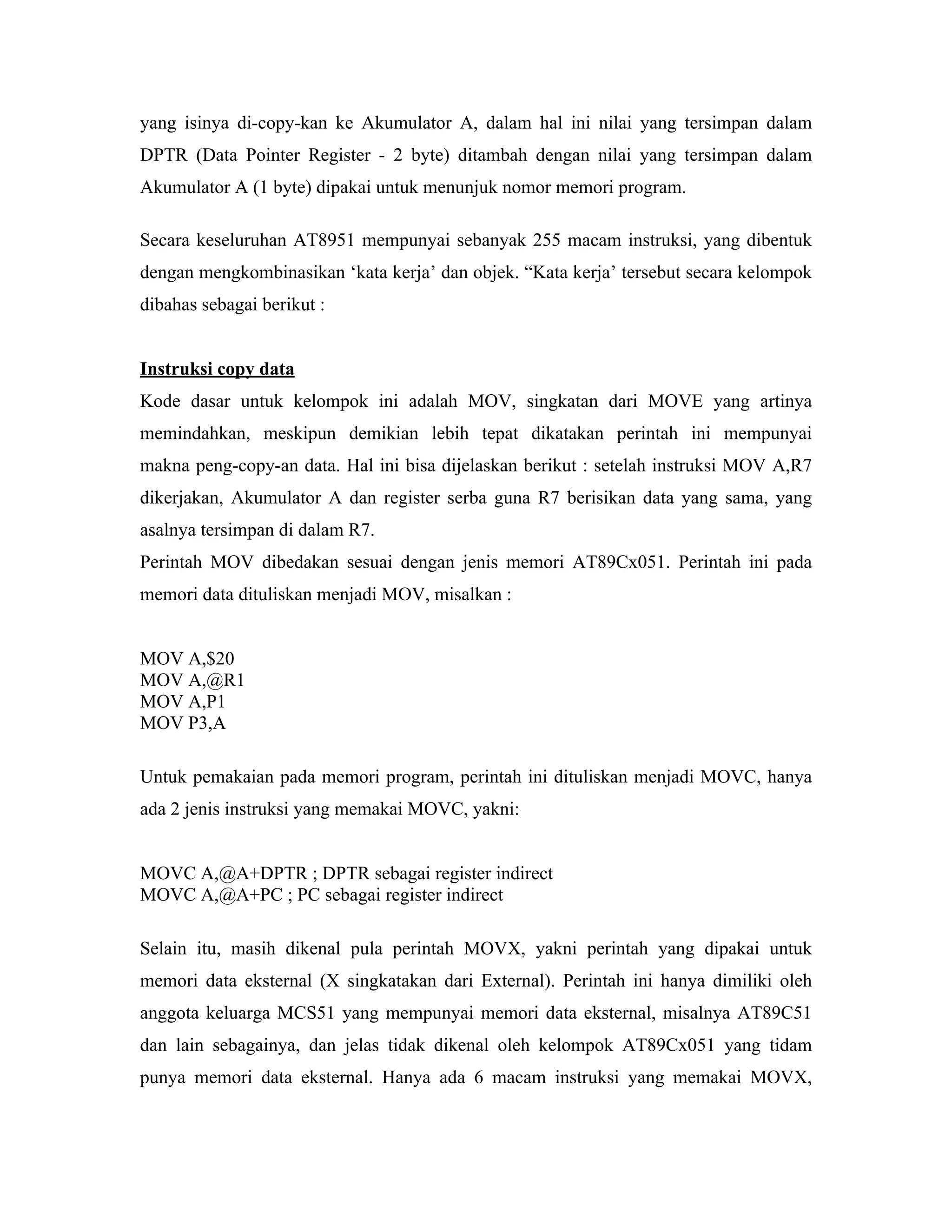 yang isinya di-copy-kan ke Akumulator A, dalam hal ini nilai yang tersimpan dalam
DPTR (Data Pointer Register - 2 byte) ditambah dengan nilai yang tersimpan dalam
Akumulator A (1 byte) dipakai untuk menunjuk nomor memori program.

Secara keseluruhan AT8951 mempunyai sebanyak 255 macam instruksi, yang dibentuk
dengan mengkombinasikan ‘kata kerja’ dan objek. “Kata kerja’ tersebut secara kelompok
dibahas sebagai berikut :


Instruksi copy data
Kode dasar untuk kelompok ini adalah MOV, singkatan dari MOVE yang artinya
memindahkan, meskipun demikian lebih tepat dikatakan perintah ini mempunyai
makna peng-copy-an data. Hal ini bisa dijelaskan berikut : setelah instruksi MOV A,R7
dikerjakan, Akumulator A dan register serba guna R7 berisikan data yang sama, yang
asalnya tersimpan di dalam R7.
Perintah MOV dibedakan sesuai dengan jenis memori AT89Cx051. Perintah ini pada
memori data dituliskan menjadi MOV, misalkan :


MOV A,$20
MOV A,@R1
MOV A,P1
MOV P3,A

Untuk pemakaian pada memori program, perintah ini dituliskan menjadi MOVC, hanya
ada 2 jenis instruksi yang memakai MOVC, yakni:


MOVC A,@A+DPTR ; DPTR sebagai register indirect
MOVC A,@A+PC ; PC sebagai register indirect

Selain itu, masih dikenal pula perintah MOVX, yakni perintah yang dipakai untuk
memori data eksternal (X singkatakan dari External). Perintah ini hanya dimiliki oleh
anggota keluarga MCS51 yang mempunyai memori data eksternal, misalnya AT89C51
dan lain sebagainya, dan jelas tidak dikenal oleh kelompok AT89Cx051 yang tidam
punya memori data eksternal. Hanya ada 6 macam instruksi yang memakai MOVX,
 