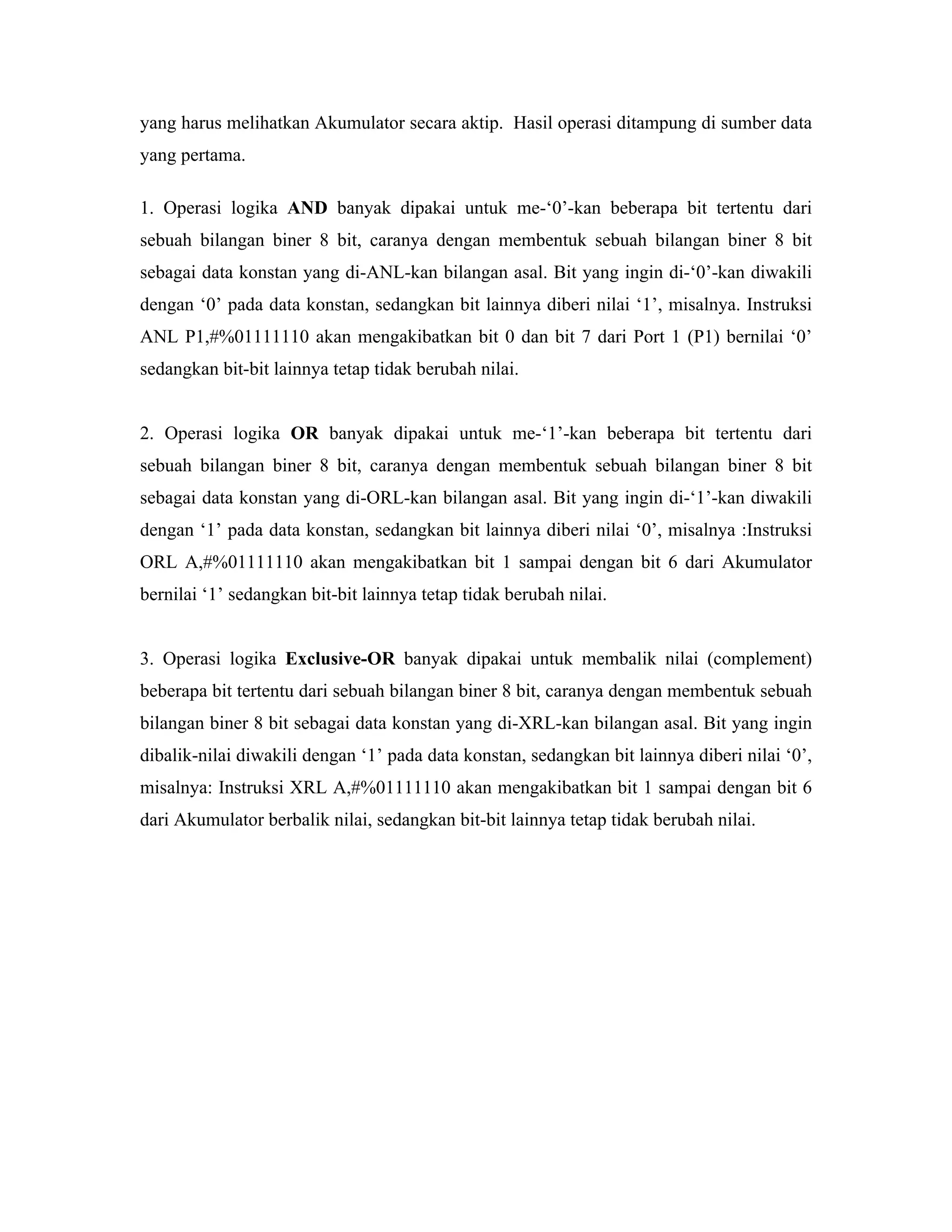 yang harus melihatkan Akumulator secara aktip. Hasil operasi ditampung di sumber data
yang pertama.

1. Operasi logika AND banyak dipakai untuk me-‘0’-kan beberapa bit tertentu dari
sebuah bilangan biner 8 bit, caranya dengan membentuk sebuah bilangan biner 8 bit
sebagai data konstan yang di-ANL-kan bilangan asal. Bit yang ingin di-‘0’-kan diwakili
dengan ‘0’ pada data konstan, sedangkan bit lainnya diberi nilai ‘1’, misalnya. Instruksi
ANL P1,#%01111110 akan mengakibatkan bit 0 dan bit 7 dari Port 1 (P1) bernilai ‘0’
sedangkan bit-bit lainnya tetap tidak berubah nilai.


2. Operasi logika OR banyak dipakai untuk me-‘1’-kan beberapa bit tertentu dari
sebuah bilangan biner 8 bit, caranya dengan membentuk sebuah bilangan biner 8 bit
sebagai data konstan yang di-ORL-kan bilangan asal. Bit yang ingin di-‘1’-kan diwakili
dengan ‘1’ pada data konstan, sedangkan bit lainnya diberi nilai ‘0’, misalnya :Instruksi
ORL A,#%01111110 akan mengakibatkan bit 1 sampai dengan bit 6 dari Akumulator
bernilai ‘1’ sedangkan bit-bit lainnya tetap tidak berubah nilai.


3. Operasi logika Exclusive-OR banyak dipakai untuk membalik nilai (complement)
beberapa bit tertentu dari sebuah bilangan biner 8 bit, caranya dengan membentuk sebuah
bilangan biner 8 bit sebagai data konstan yang di-XRL-kan bilangan asal. Bit yang ingin
dibalik-nilai diwakili dengan ‘1’ pada data konstan, sedangkan bit lainnya diberi nilai ‘0’,
misalnya: Instruksi XRL A,#%01111110 akan mengakibatkan bit 1 sampai dengan bit 6
dari Akumulator berbalik nilai, sedangkan bit-bit lainnya tetap tidak berubah nilai.
 