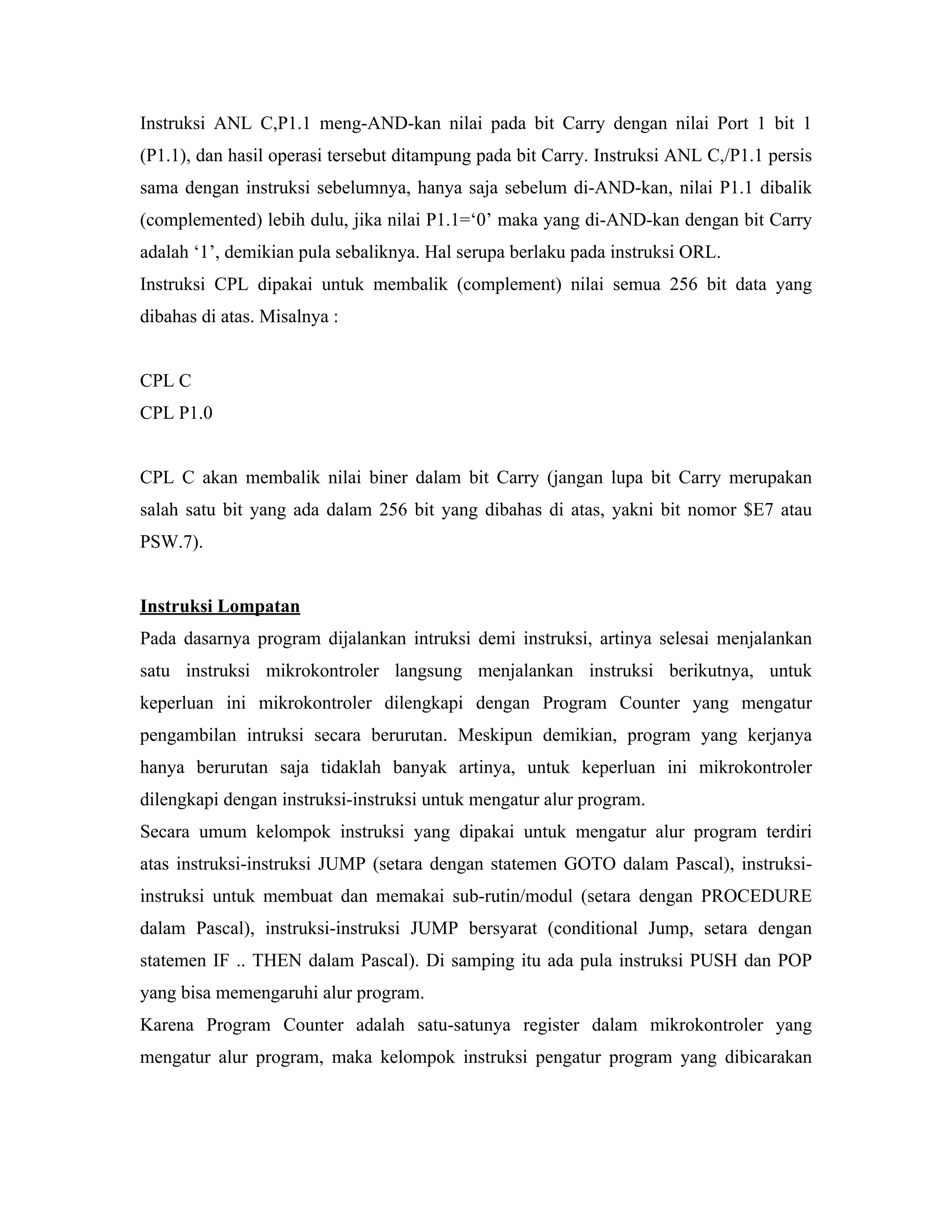 Instruksi ANL C,P1.1 meng-AND-kan nilai pada bit Carry dengan nilai Port 1 bit 1
(P1.1), dan hasil operasi tersebut ditampung pada bit Carry. Instruksi ANL C,/P1.1 persis
sama dengan instruksi sebelumnya, hanya saja sebelum di-AND-kan, nilai P1.1 dibalik
(complemented) lebih dulu, jika nilai P1.1=‘0’ maka yang di-AND-kan dengan bit Carry
adalah ‘1’, demikian pula sebaliknya. Hal serupa berlaku pada instruksi ORL.
Instruksi CPL dipakai untuk membalik (complement) nilai semua 256 bit data yang
dibahas di atas. Misalnya :


CPL C
CPL P1.0


CPL C akan membalik nilai biner dalam bit Carry (jangan lupa bit Carry merupakan
salah satu bit yang ada dalam 256 bit yang dibahas di atas, yakni bit nomor $E7 atau
PSW.7).


Instruksi Lompatan
Pada dasarnya program dijalankan intruksi demi instruksi, artinya selesai menjalankan
satu instruksi mikrokontroler langsung menjalankan instruksi berikutnya, untuk
keperluan ini mikrokontroler dilengkapi dengan Program Counter yang mengatur
pengambilan intruksi secara berurutan. Meskipun demikian, program yang kerjanya
hanya berurutan saja tidaklah banyak artinya, untuk keperluan ini mikrokontroler
dilengkapi dengan instruksi-instruksi untuk mengatur alur program.
Secara umum kelompok instruksi yang dipakai untuk mengatur alur program terdiri
atas instruksi-instruksi JUMP (setara dengan statemen GOTO dalam Pascal), instruksi-
instruksi untuk membuat dan memakai sub-rutin/modul (setara dengan PROCEDURE
dalam Pascal), instruksi-instruksi JUMP bersyarat (conditional Jump, setara dengan
statemen IF .. THEN dalam Pascal). Di samping itu ada pula instruksi PUSH dan POP
yang bisa memengaruhi alur program.
Karena Program Counter adalah satu-satunya register dalam mikrokontroler yang
mengatur alur program, maka kelompok instruksi pengatur program yang dibicarakan
 