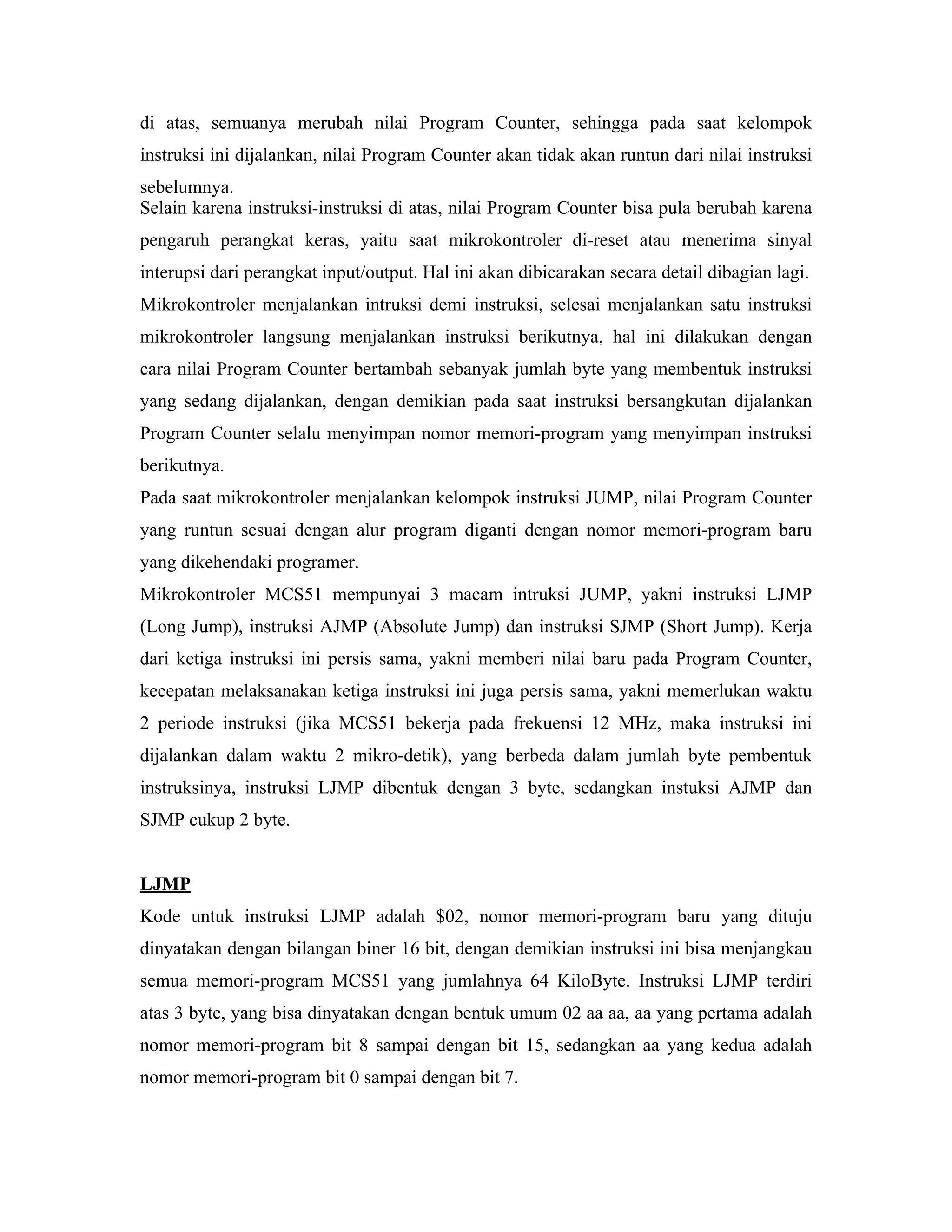 di atas, semuanya merubah nilai Program Counter, sehingga pada saat kelompok
instruksi ini dijalankan, nilai Program Counter akan tidak akan runtun dari nilai instruksi
sebelumnya.
Selain karena instruksi-instruksi di atas, nilai Program Counter bisa pula berubah karena
pengaruh perangkat keras, yaitu saat mikrokontroler di-reset atau menerima sinyal
interupsi dari perangkat input/output. Hal ini akan dibicarakan secara detail dibagian lagi.
Mikrokontroler menjalankan intruksi demi instruksi, selesai menjalankan satu instruksi
mikrokontroler langsung menjalankan instruksi berikutnya, hal ini dilakukan dengan
cara nilai Program Counter bertambah sebanyak jumlah byte yang membentuk instruksi
yang sedang dijalankan, dengan demikian pada saat instruksi bersangkutan dijalankan
Program Counter selalu menyimpan nomor memori-program yang menyimpan instruksi
berikutnya.
Pada saat mikrokontroler menjalankan kelompok instruksi JUMP, nilai Program Counter
yang runtun sesuai dengan alur program diganti dengan nomor memori-program baru
yang dikehendaki programer.
Mikrokontroler MCS51 mempunyai 3 macam intruksi JUMP, yakni instruksi LJMP
(Long Jump), instruksi AJMP (Absolute Jump) dan instruksi SJMP (Short Jump). Kerja
dari ketiga instruksi ini persis sama, yakni memberi nilai baru pada Program Counter,
kecepatan melaksanakan ketiga instruksi ini juga persis sama, yakni memerlukan waktu
2 periode instruksi (jika MCS51 bekerja pada frekuensi 12 MHz, maka instruksi ini
dijalankan dalam waktu 2 mikro-detik), yang berbeda dalam jumlah byte pembentuk
instruksinya, instruksi LJMP dibentuk dengan 3 byte, sedangkan instuksi AJMP dan
SJMP cukup 2 byte.


LJMP
Kode untuk instruksi LJMP adalah $02, nomor memori-program baru yang dituju
dinyatakan dengan bilangan biner 16 bit, dengan demikian instruksi ini bisa menjangkau
semua memori-program MCS51 yang jumlahnya 64 KiloByte. Instruksi LJMP terdiri
atas 3 byte, yang bisa dinyatakan dengan bentuk umum 02 aa aa, aa yang pertama adalah
nomor memori-program bit 8 sampai dengan bit 15, sedangkan aa yang kedua adalah
nomor memori-program bit 0 sampai dengan bit 7.
 