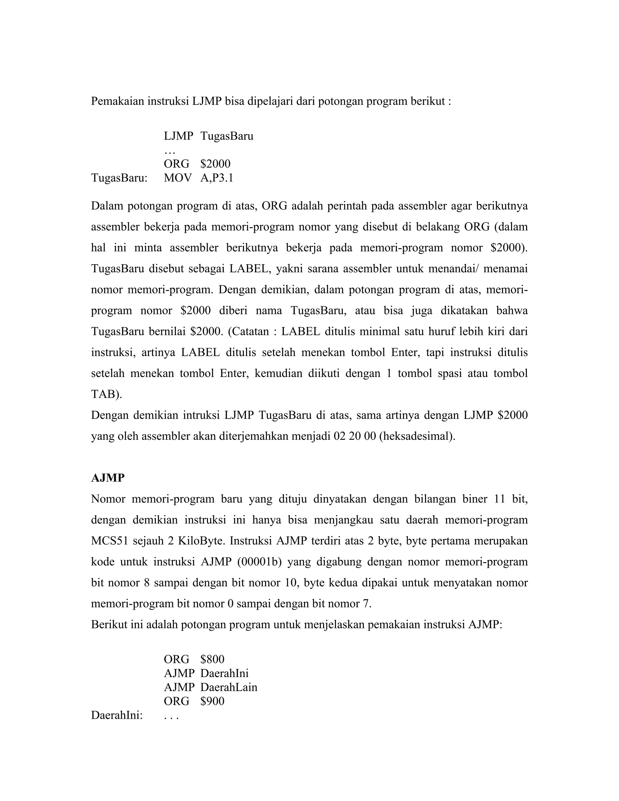 Pemakaian instruksi LJMP bisa dipelajari dari potongan program berikut :

              LJMP TugasBaru
              …
              ORG $2000
TugasBaru:    MOV A,P3.1

Dalam potongan program di atas, ORG adalah perintah pada assembler agar berikutnya
assembler bekerja pada memori-program nomor yang disebut di belakang ORG (dalam
hal ini minta assembler berikutnya bekerja pada memori-program nomor $2000).
TugasBaru disebut sebagai LABEL, yakni sarana assembler untuk menandai/ menamai
nomor memori-program. Dengan demikian, dalam potongan program di atas, memori-
program nomor $2000 diberi nama TugasBaru, atau bisa juga dikatakan bahwa
TugasBaru bernilai $2000. (Catatan : LABEL ditulis minimal satu huruf lebih kiri dari
instruksi, artinya LABEL ditulis setelah menekan tombol Enter, tapi instruksi ditulis
setelah menekan tombol Enter, kemudian diikuti dengan 1 tombol spasi atau tombol
TAB).
Dengan demikian intruksi LJMP TugasBaru di atas, sama artinya dengan LJMP $2000
yang oleh assembler akan diterjemahkan menjadi 02 20 00 (heksadesimal).


AJMP
Nomor memori-program baru yang dituju dinyatakan dengan bilangan biner 11 bit,
dengan demikian instruksi ini hanya bisa menjangkau satu daerah memori-program
MCS51 sejauh 2 KiloByte. Instruksi AJMP terdiri atas 2 byte, byte pertama merupakan
kode untuk instruksi AJMP (00001b) yang digabung dengan nomor memori-program
bit nomor 8 sampai dengan bit nomor 10, byte kedua dipakai untuk menyatakan nomor
memori-program bit nomor 0 sampai dengan bit nomor 7.
Berikut ini adalah potongan program untuk menjelaskan pemakaian instruksi AJMP:

              ORG    $800
              AJMP   DaerahIni
              AJMP   DaerahLain
              ORG    $900
DaerahIni:    ...
 