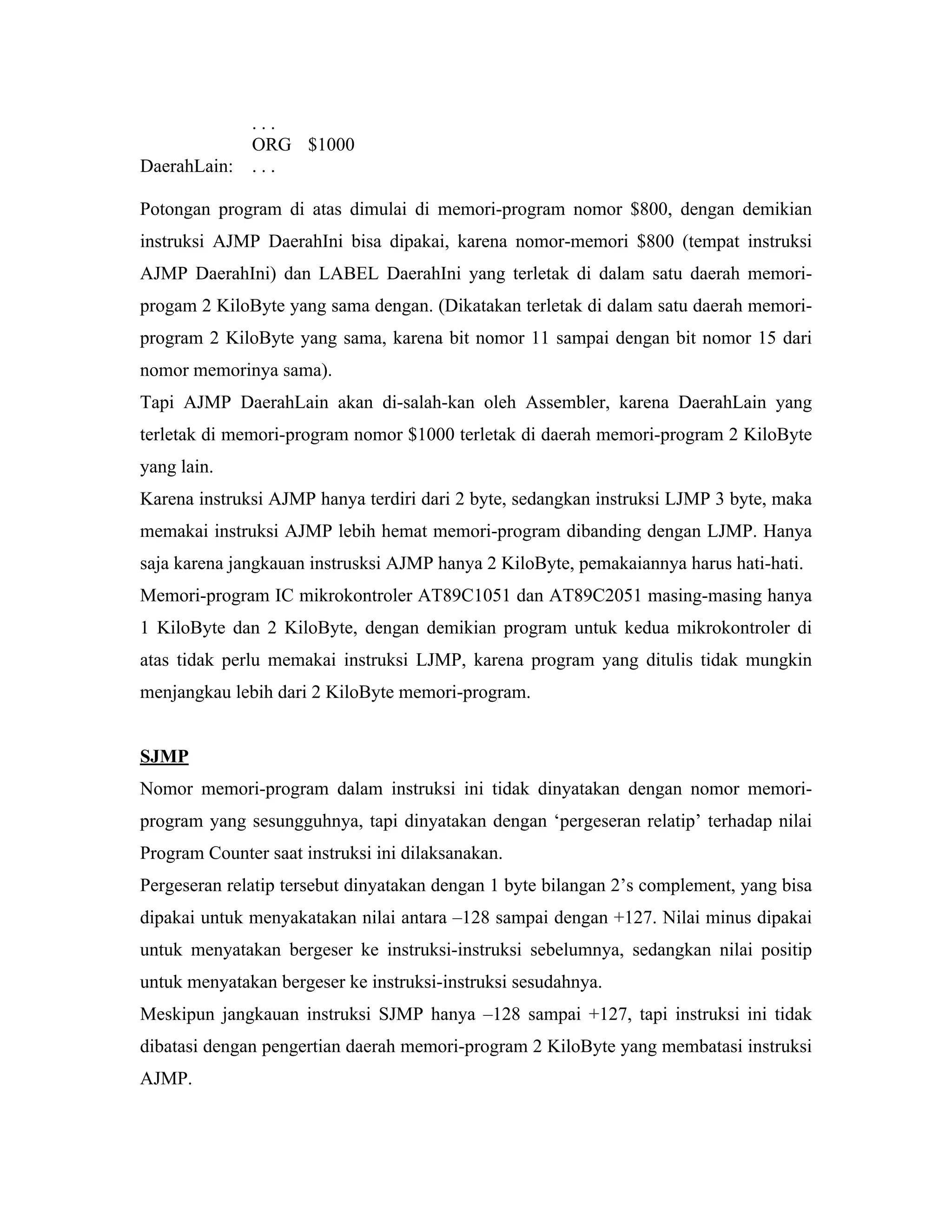 ...
              ORG $1000
DaerahLain:   ...

Potongan program di atas dimulai di memori-program nomor $800, dengan demikian
instruksi AJMP DaerahIni bisa dipakai, karena nomor-memori $800 (tempat instruksi
AJMP DaerahIni) dan LABEL DaerahIni yang terletak di dalam satu daerah memori-
progam 2 KiloByte yang sama dengan. (Dikatakan terletak di dalam satu daerah memori-
program 2 KiloByte yang sama, karena bit nomor 11 sampai dengan bit nomor 15 dari
nomor memorinya sama).
Tapi AJMP DaerahLain akan di-salah-kan oleh Assembler, karena DaerahLain yang
terletak di memori-program nomor $1000 terletak di daerah memori-program 2 KiloByte
yang lain.
Karena instruksi AJMP hanya terdiri dari 2 byte, sedangkan instruksi LJMP 3 byte, maka
memakai instruksi AJMP lebih hemat memori-program dibanding dengan LJMP. Hanya
saja karena jangkauan instrusksi AJMP hanya 2 KiloByte, pemakaiannya harus hati-hati.
Memori-program IC mikrokontroler AT89C1051 dan AT89C2051 masing-masing hanya
1 KiloByte dan 2 KiloByte, dengan demikian program untuk kedua mikrokontroler di
atas tidak perlu memakai instruksi LJMP, karena program yang ditulis tidak mungkin
menjangkau lebih dari 2 KiloByte memori-program.


SJMP
Nomor memori-program dalam instruksi ini tidak dinyatakan dengan nomor memori-
program yang sesungguhnya, tapi dinyatakan dengan ‘pergeseran relatip’ terhadap nilai
Program Counter saat instruksi ini dilaksanakan.
Pergeseran relatip tersebut dinyatakan dengan 1 byte bilangan 2’s complement, yang bisa
dipakai untuk menyakatakan nilai antara –128 sampai dengan +127. Nilai minus dipakai
untuk menyatakan bergeser ke instruksi-instruksi sebelumnya, sedangkan nilai positip
untuk menyatakan bergeser ke instruksi-instruksi sesudahnya.
Meskipun jangkauan instruksi SJMP hanya –128 sampai +127, tapi instruksi ini tidak
dibatasi dengan pengertian daerah memori-program 2 KiloByte yang membatasi instruksi
AJMP.
 