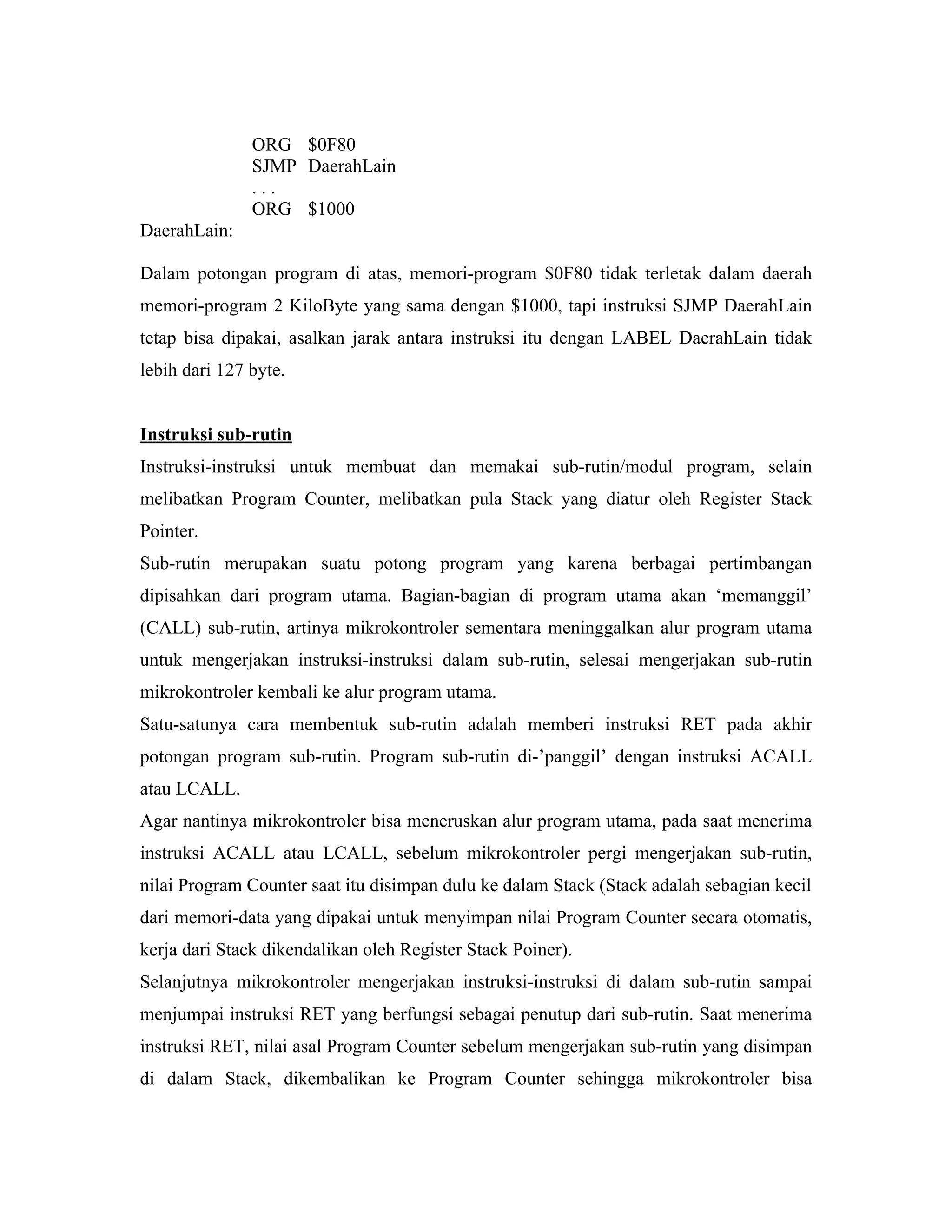 ORG $0F80
               SJMP DaerahLain
               ...
               ORG $1000
DaerahLain:

Dalam potongan program di atas, memori-program $0F80 tidak terletak dalam daerah
memori-program 2 KiloByte yang sama dengan $1000, tapi instruksi SJMP DaerahLain
tetap bisa dipakai, asalkan jarak antara instruksi itu dengan LABEL DaerahLain tidak
lebih dari 127 byte.


Instruksi sub-rutin
Instruksi-instruksi untuk membuat dan memakai sub-rutin/modul program, selain
melibatkan Program Counter, melibatkan pula Stack yang diatur oleh Register Stack
Pointer.
Sub-rutin merupakan suatu potong program yang karena berbagai pertimbangan
dipisahkan dari program utama. Bagian-bagian di program utama akan ‘memanggil’
(CALL) sub-rutin, artinya mikrokontroler sementara meninggalkan alur program utama
untuk mengerjakan instruksi-instruksi dalam sub-rutin, selesai mengerjakan sub-rutin
mikrokontroler kembali ke alur program utama.
Satu-satunya cara membentuk sub-rutin adalah memberi instruksi RET pada akhir
potongan program sub-rutin. Program sub-rutin di-’panggil’ dengan instruksi ACALL
atau LCALL.
Agar nantinya mikrokontroler bisa meneruskan alur program utama, pada saat menerima
instruksi ACALL atau LCALL, sebelum mikrokontroler pergi mengerjakan sub-rutin,
nilai Program Counter saat itu disimpan dulu ke dalam Stack (Stack adalah sebagian kecil
dari memori-data yang dipakai untuk menyimpan nilai Program Counter secara otomatis,
kerja dari Stack dikendalikan oleh Register Stack Poiner).
Selanjutnya mikrokontroler mengerjakan instruksi-instruksi di dalam sub-rutin sampai
menjumpai instruksi RET yang berfungsi sebagai penutup dari sub-rutin. Saat menerima
instruksi RET, nilai asal Program Counter sebelum mengerjakan sub-rutin yang disimpan
di dalam Stack, dikembalikan ke Program Counter sehingga mikrokontroler bisa
 