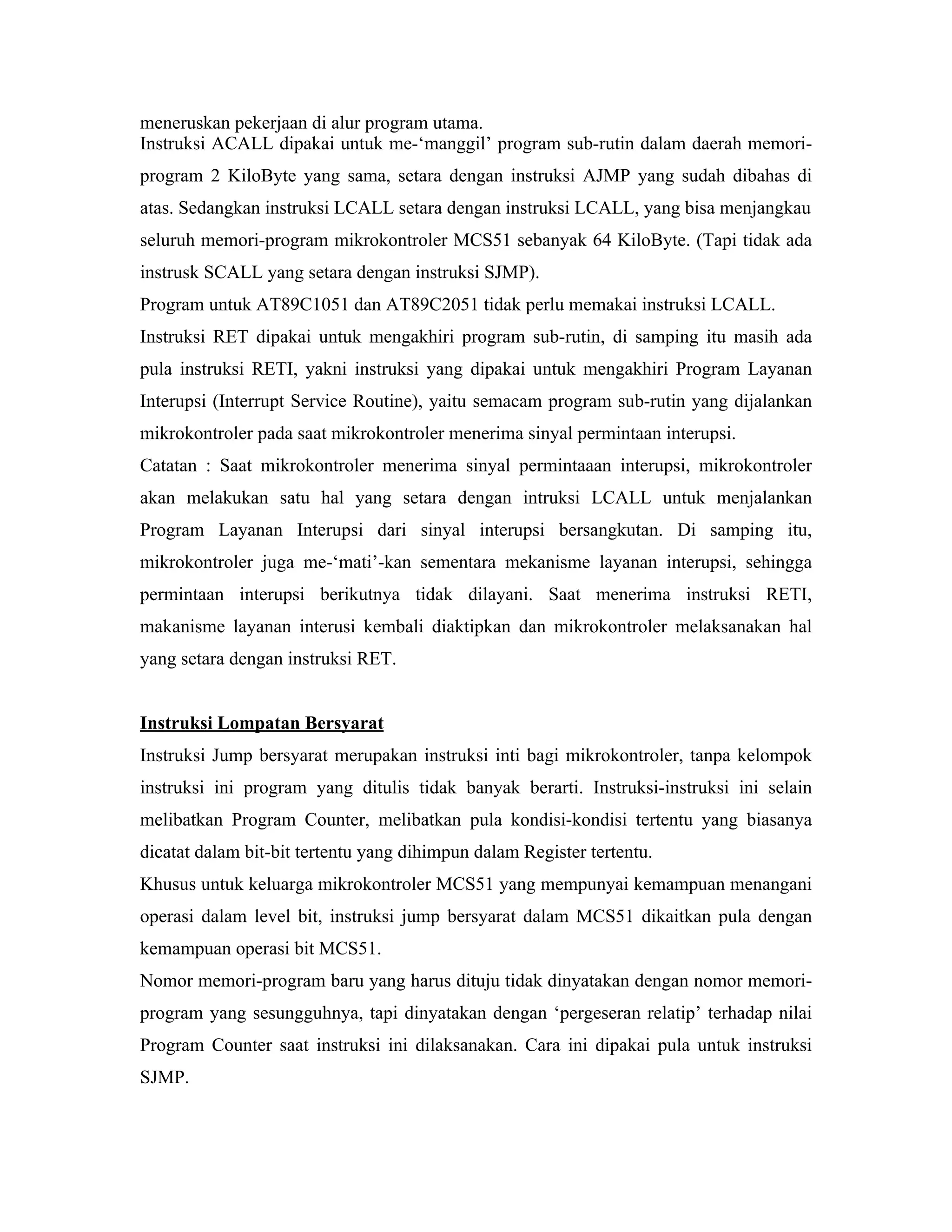 meneruskan pekerjaan di alur program utama.
Instruksi ACALL dipakai untuk me-‘manggil’ program sub-rutin dalam daerah memori-
program 2 KiloByte yang sama, setara dengan instruksi AJMP yang sudah dibahas di
atas. Sedangkan instruksi LCALL setara dengan instruksi LCALL, yang bisa menjangkau
seluruh memori-program mikrokontroler MCS51 sebanyak 64 KiloByte. (Tapi tidak ada
instrusk SCALL yang setara dengan instruksi SJMP).
Program untuk AT89C1051 dan AT89C2051 tidak perlu memakai instruksi LCALL.
Instruksi RET dipakai untuk mengakhiri program sub-rutin, di samping itu masih ada
pula instruksi RETI, yakni instruksi yang dipakai untuk mengakhiri Program Layanan
Interupsi (Interrupt Service Routine), yaitu semacam program sub-rutin yang dijalankan
mikrokontroler pada saat mikrokontroler menerima sinyal permintaan interupsi.
Catatan : Saat mikrokontroler menerima sinyal permintaaan interupsi, mikrokontroler
akan melakukan satu hal yang setara dengan intruksi LCALL untuk menjalankan
Program Layanan Interupsi dari sinyal interupsi bersangkutan. Di samping itu,
mikrokontroler juga me-‘mati’-kan sementara mekanisme layanan interupsi, sehingga
permintaan interupsi berikutnya tidak dilayani. Saat menerima instruksi RETI,
makanisme layanan interusi kembali diaktipkan dan mikrokontroler melaksanakan hal
yang setara dengan instruksi RET.


Instruksi Lompatan Bersyarat
Instruksi Jump bersyarat merupakan instruksi inti bagi mikrokontroler, tanpa kelompok
instruksi ini program yang ditulis tidak banyak berarti. Instruksi-instruksi ini selain
melibatkan Program Counter, melibatkan pula kondisi-kondisi tertentu yang biasanya
dicatat dalam bit-bit tertentu yang dihimpun dalam Register tertentu.
Khusus untuk keluarga mikrokontroler MCS51 yang mempunyai kemampuan menangani
operasi dalam level bit, instruksi jump bersyarat dalam MCS51 dikaitkan pula dengan
kemampuan operasi bit MCS51.
Nomor memori-program baru yang harus dituju tidak dinyatakan dengan nomor memori-
program yang sesungguhnya, tapi dinyatakan dengan ‘pergeseran relatip’ terhadap nilai
Program Counter saat instruksi ini dilaksanakan. Cara ini dipakai pula untuk instruksi
SJMP.
 