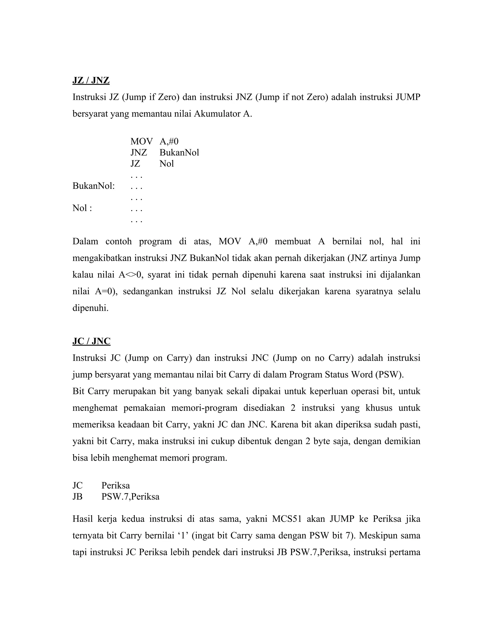 JZ / JNZ
Instruksi JZ (Jump if Zero) dan instruksi JNZ (Jump if not Zero) adalah instruksi JUMP
bersyarat yang memantau nilai Akumulator A.

              MOV A,#0
              JNZ BukanNol
              JZ  Nol
              ...
BukanNol:     ...
              ...
Nol :         ...
              ...

Dalam contoh program di atas, MOV A,#0 membuat A bernilai nol, hal ini
mengakibatkan instruksi JNZ BukanNol tidak akan pernah dikerjakan (JNZ artinya Jump
kalau nilai A<>0, syarat ini tidak pernah dipenuhi karena saat instruksi ini dijalankan
nilai A=0), sedangankan instruksi JZ Nol selalu dikerjakan karena syaratnya selalu
dipenuhi.


JC / JNC
Instruksi JC (Jump on Carry) dan instruksi JNC (Jump on no Carry) adalah instruksi
jump bersyarat yang memantau nilai bit Carry di dalam Program Status Word (PSW).
Bit Carry merupakan bit yang banyak sekali dipakai untuk keperluan operasi bit, untuk
menghemat pemakaian memori-program disediakan 2 instruksi yang khusus untuk
memeriksa keadaan bit Carry, yakni JC dan JNC. Karena bit akan diperiksa sudah pasti,
yakni bit Carry, maka instruksi ini cukup dibentuk dengan 2 byte saja, dengan demikian
bisa lebih menghemat memori program.

JC      Periksa
JB      PSW.7,Periksa

Hasil kerja kedua instruksi di atas sama, yakni MCS51 akan JUMP ke Periksa jika
ternyata bit Carry bernilai ‘1’ (ingat bit Carry sama dengan PSW bit 7). Meskipun sama
tapi instruksi JC Periksa lebih pendek dari instruksi JB PSW.7,Periksa, instruksi pertama
 