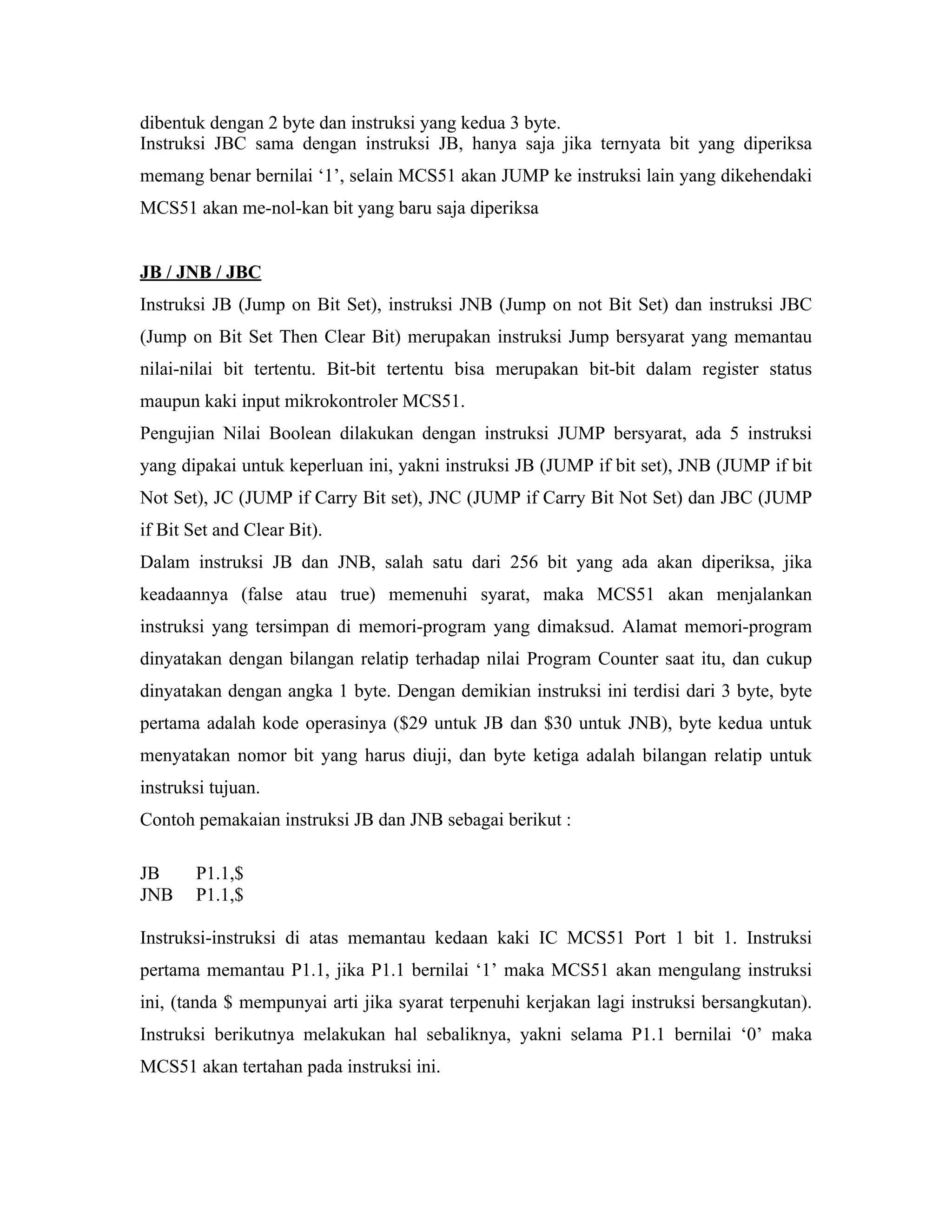 dibentuk dengan 2 byte dan instruksi yang kedua 3 byte.
Instruksi JBC sama dengan instruksi JB, hanya saja jika ternyata bit yang diperiksa
memang benar bernilai ‘1’, selain MCS51 akan JUMP ke instruksi lain yang dikehendaki
MCS51 akan me-nol-kan bit yang baru saja diperiksa


JB / JNB / JBC
Instruksi JB (Jump on Bit Set), instruksi JNB (Jump on not Bit Set) dan instruksi JBC
(Jump on Bit Set Then Clear Bit) merupakan instruksi Jump bersyarat yang memantau
nilai-nilai bit tertentu. Bit-bit tertentu bisa merupakan bit-bit dalam register status
maupun kaki input mikrokontroler MCS51.
Pengujian Nilai Boolean dilakukan dengan instruksi JUMP bersyarat, ada 5 instruksi
yang dipakai untuk keperluan ini, yakni instruksi JB (JUMP if bit set), JNB (JUMP if bit
Not Set), JC (JUMP if Carry Bit set), JNC (JUMP if Carry Bit Not Set) dan JBC (JUMP
if Bit Set and Clear Bit).
Dalam instruksi JB dan JNB, salah satu dari 256 bit yang ada akan diperiksa, jika
keadaannya (false atau true) memenuhi syarat, maka MCS51 akan menjalankan
instruksi yang tersimpan di memori-program yang dimaksud. Alamat memori-program
dinyatakan dengan bilangan relatip terhadap nilai Program Counter saat itu, dan cukup
dinyatakan dengan angka 1 byte. Dengan demikian instruksi ini terdisi dari 3 byte, byte
pertama adalah kode operasinya ($29 untuk JB dan $30 untuk JNB), byte kedua untuk
menyatakan nomor bit yang harus diuji, dan byte ketiga adalah bilangan relatip untuk
instruksi tujuan.
Contoh pemakaian instruksi JB dan JNB sebagai berikut :

JB     P1.1,$
JNB    P1.1,$

Instruksi-instruksi di atas memantau kedaan kaki IC MCS51 Port 1 bit 1. Instruksi
pertama memantau P1.1, jika P1.1 bernilai ‘1’ maka MCS51 akan mengulang instruksi
ini, (tanda $ mempunyai arti jika syarat terpenuhi kerjakan lagi instruksi bersangkutan).
Instruksi berikutnya melakukan hal sebaliknya, yakni selama P1.1 bernilai ‘0’ maka
MCS51 akan tertahan pada instruksi ini.
 