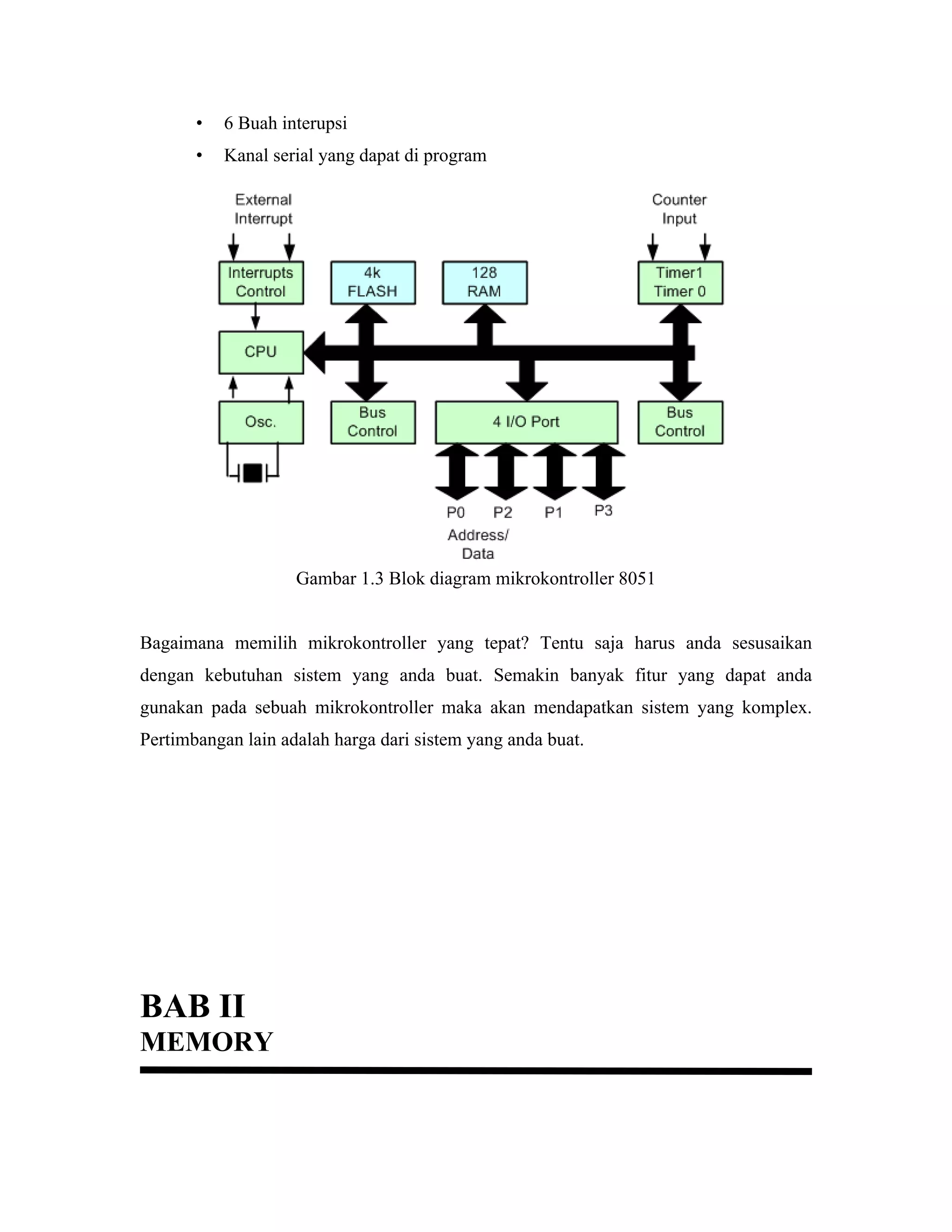 •   6 Buah interupsi
       •   Kanal serial yang dapat di program




                    Gambar 1.3 Blok diagram mikrokontroller 8051


Bagaimana memilih mikrokontroller yang tepat? Tentu saja harus anda sesusaikan
dengan kebutuhan sistem yang anda buat. Semakin banyak fitur yang dapat anda
gunakan pada sebuah mikrokontroller maka akan mendapatkan sistem yang komplex.
Pertimbangan lain adalah harga dari sistem yang anda buat.




BAB II
MEMORY
 