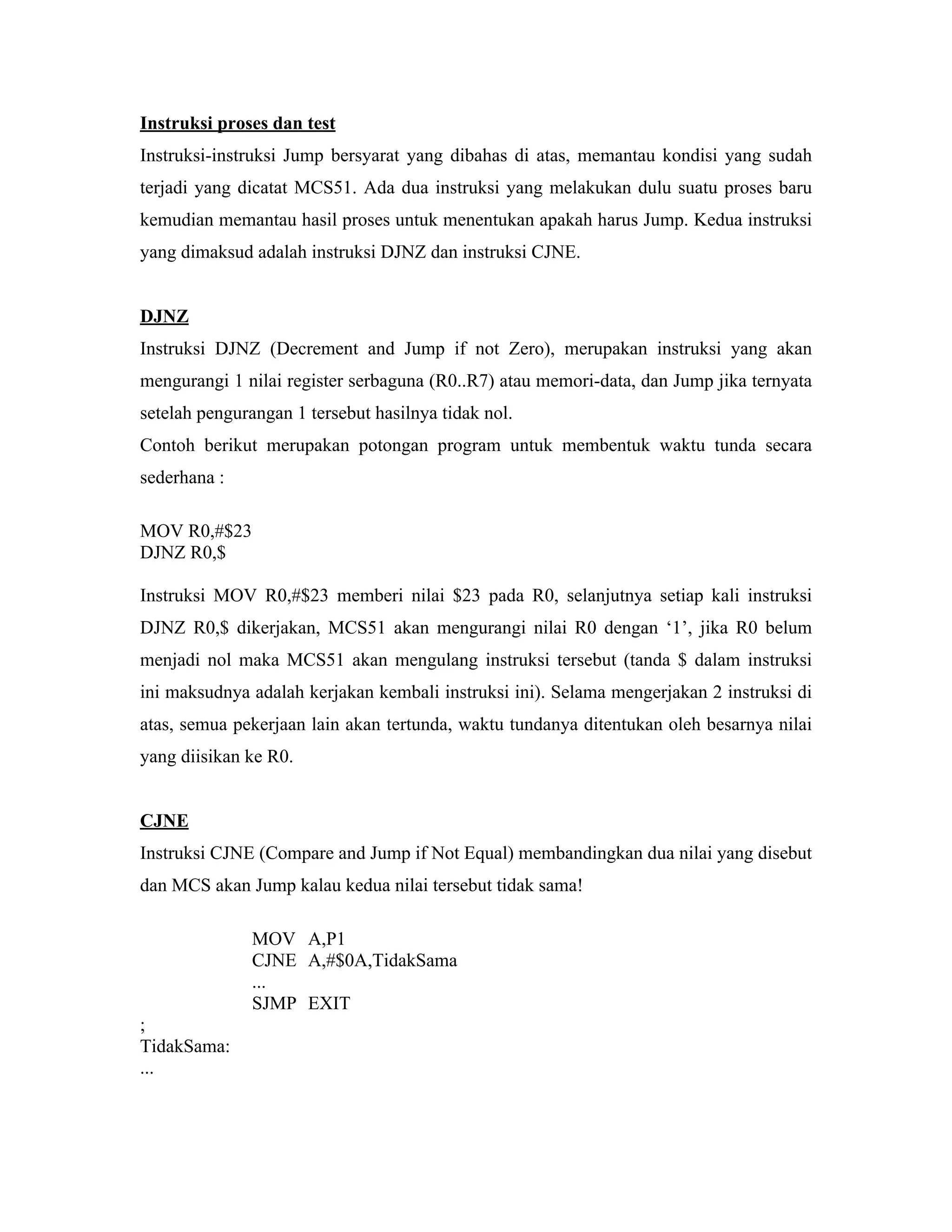 Instruksi proses dan test
Instruksi-instruksi Jump bersyarat yang dibahas di atas, memantau kondisi yang sudah
terjadi yang dicatat MCS51. Ada dua instruksi yang melakukan dulu suatu proses baru
kemudian memantau hasil proses untuk menentukan apakah harus Jump. Kedua instruksi
yang dimaksud adalah instruksi DJNZ dan instruksi CJNE.


DJNZ
Instruksi DJNZ (Decrement and Jump if not Zero), merupakan instruksi yang akan
mengurangi 1 nilai register serbaguna (R0..R7) atau memori-data, dan Jump jika ternyata
setelah pengurangan 1 tersebut hasilnya tidak nol.
Contoh berikut merupakan potongan program untuk membentuk waktu tunda secara
sederhana :

MOV R0,#$23
DJNZ R0,$

Instruksi MOV R0,#$23 memberi nilai $23 pada R0, selanjutnya setiap kali instruksi
DJNZ R0,$ dikerjakan, MCS51 akan mengurangi nilai R0 dengan ‘1’, jika R0 belum
menjadi nol maka MCS51 akan mengulang instruksi tersebut (tanda $ dalam instruksi
ini maksudnya adalah kerjakan kembali instruksi ini). Selama mengerjakan 2 instruksi di
atas, semua pekerjaan lain akan tertunda, waktu tundanya ditentukan oleh besarnya nilai
yang diisikan ke R0.


CJNE
Instruksi CJNE (Compare and Jump if Not Equal) membandingkan dua nilai yang disebut
dan MCS akan Jump kalau kedua nilai tersebut tidak sama!

               MOV A,P1
               CJNE A,#$0A,TidakSama
               ...
               SJMP EXIT
;
TidakSama:
...
 