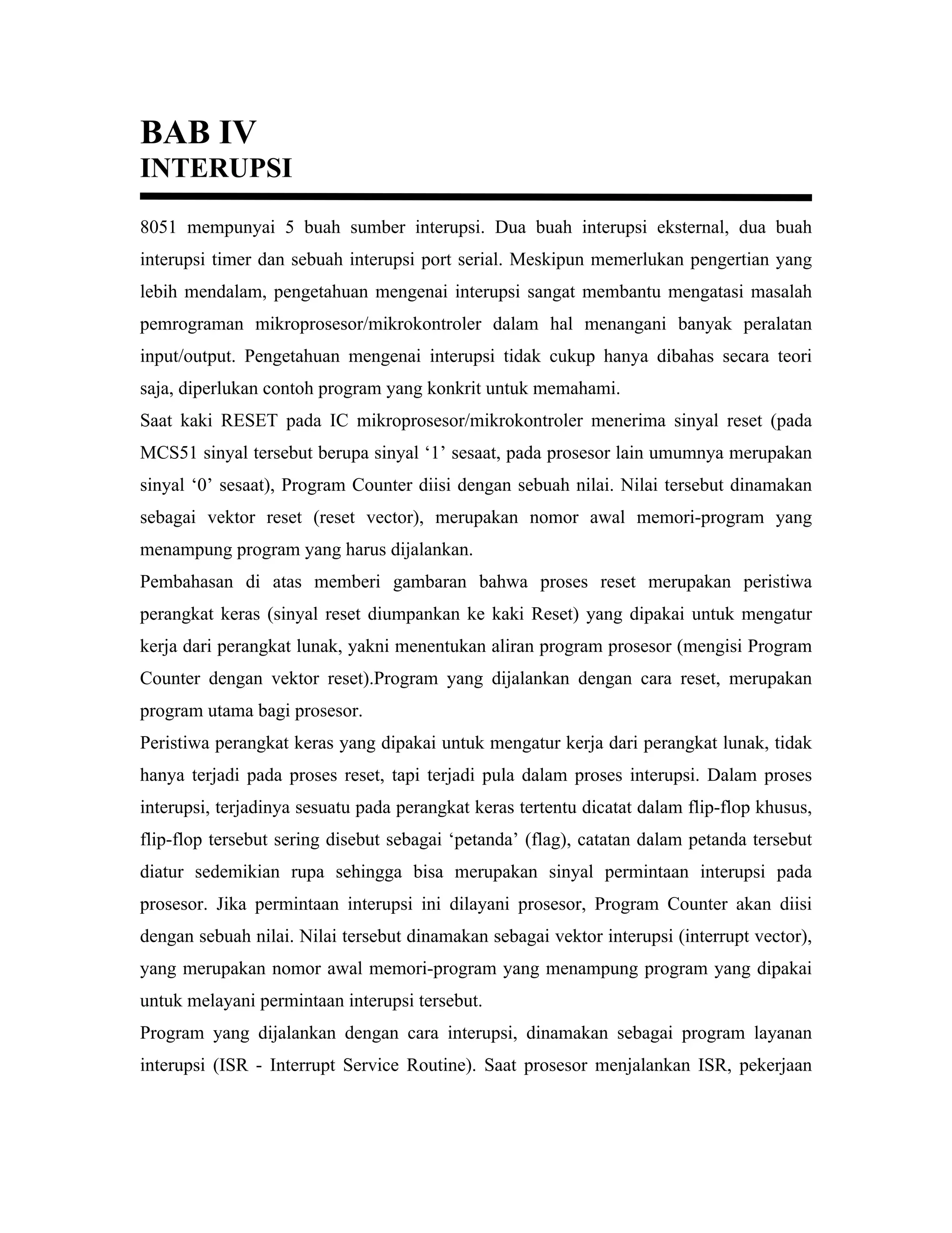 BAB IV
INTERUPSI
8051 mempunyai 5 buah sumber interupsi. Dua buah interupsi eksternal, dua buah
interupsi timer dan sebuah interupsi port serial. Meskipun memerlukan pengertian yang
lebih mendalam, pengetahuan mengenai interupsi sangat membantu mengatasi masalah
pemrograman mikroprosesor/mikrokontroler dalam hal menangani banyak peralatan
input/output. Pengetahuan mengenai interupsi tidak cukup hanya dibahas secara teori
saja, diperlukan contoh program yang konkrit untuk memahami.
Saat kaki RESET pada IC mikroprosesor/mikrokontroler menerima sinyal reset (pada
MCS51 sinyal tersebut berupa sinyal ‘1’ sesaat, pada prosesor lain umumnya merupakan
sinyal ‘0’ sesaat), Program Counter diisi dengan sebuah nilai. Nilai tersebut dinamakan
sebagai vektor reset (reset vector), merupakan nomor awal memori-program yang
menampung program yang harus dijalankan.
Pembahasan di atas memberi gambaran bahwa proses reset merupakan peristiwa
perangkat keras (sinyal reset diumpankan ke kaki Reset) yang dipakai untuk mengatur
kerja dari perangkat lunak, yakni menentukan aliran program prosesor (mengisi Program
Counter dengan vektor reset).Program yang dijalankan dengan cara reset, merupakan
program utama bagi prosesor.
Peristiwa perangkat keras yang dipakai untuk mengatur kerja dari perangkat lunak, tidak
hanya terjadi pada proses reset, tapi terjadi pula dalam proses interupsi. Dalam proses
interupsi, terjadinya sesuatu pada perangkat keras tertentu dicatat dalam flip-flop khusus,
flip-flop tersebut sering disebut sebagai ‘petanda’ (flag), catatan dalam petanda tersebut
diatur sedemikian rupa sehingga bisa merupakan sinyal permintaan interupsi pada
prosesor. Jika permintaan interupsi ini dilayani prosesor, Program Counter akan diisi
dengan sebuah nilai. Nilai tersebut dinamakan sebagai vektor interupsi (interrupt vector),
yang merupakan nomor awal memori-program yang menampung program yang dipakai
untuk melayani permintaan interupsi tersebut.
Program yang dijalankan dengan cara interupsi, dinamakan sebagai program layanan
interupsi (ISR - Interrupt Service Routine). Saat prosesor menjalankan ISR, pekerjaan
 