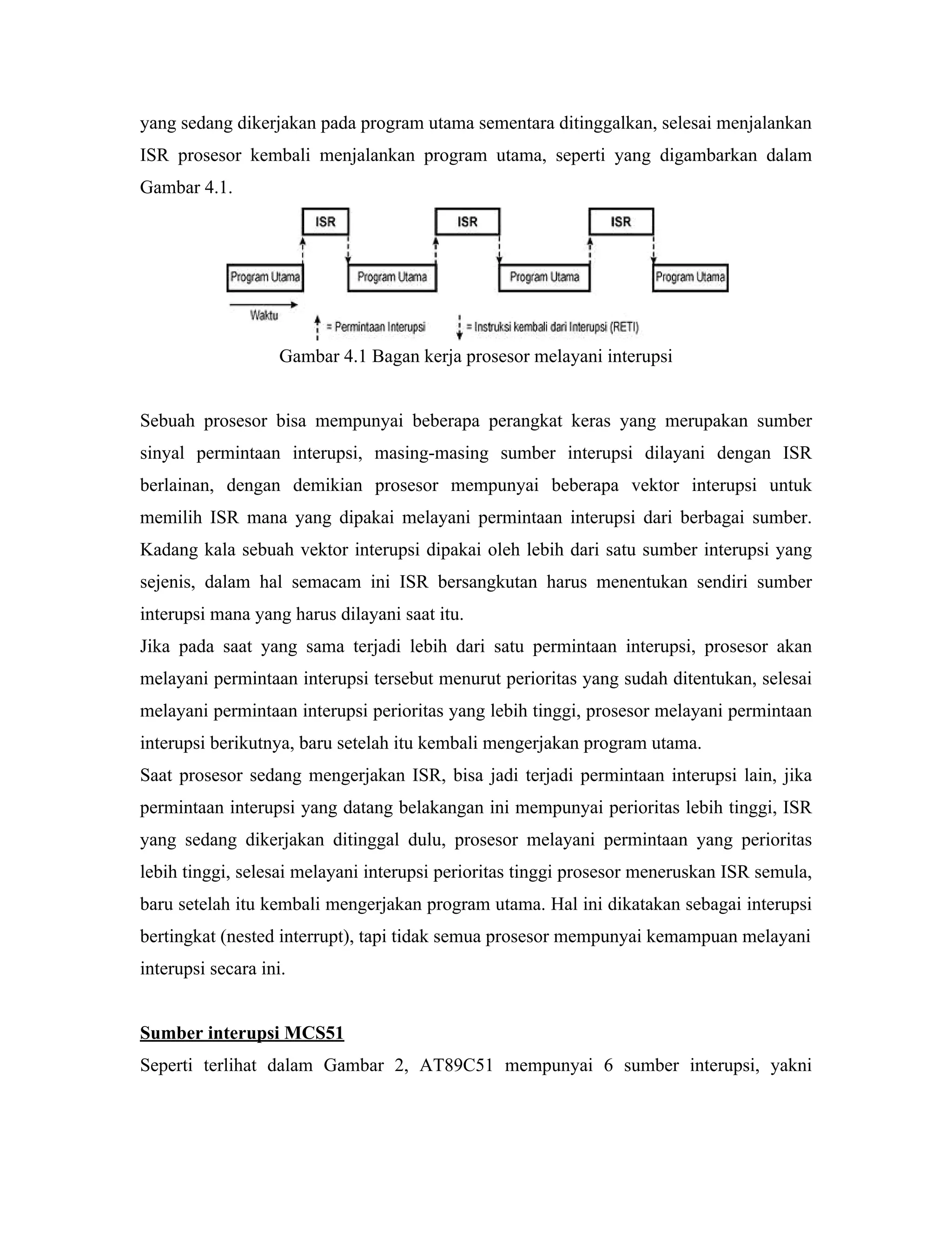 yang sedang dikerjakan pada program utama sementara ditinggalkan, selesai menjalankan
ISR prosesor kembali menjalankan program utama, seperti yang digambarkan dalam
Gambar 4.1.




                    Gambar 4.1 Bagan kerja prosesor melayani interupsi


Sebuah prosesor bisa mempunyai beberapa perangkat keras yang merupakan sumber
sinyal permintaan interupsi, masing-masing sumber interupsi dilayani dengan ISR
berlainan, dengan demikian prosesor mempunyai beberapa vektor interupsi untuk
memilih ISR mana yang dipakai melayani permintaan interupsi dari berbagai sumber.
Kadang kala sebuah vektor interupsi dipakai oleh lebih dari satu sumber interupsi yang
sejenis, dalam hal semacam ini ISR bersangkutan harus menentukan sendiri sumber
interupsi mana yang harus dilayani saat itu.
Jika pada saat yang sama terjadi lebih dari satu permintaan interupsi, prosesor akan
melayani permintaan interupsi tersebut menurut perioritas yang sudah ditentukan, selesai
melayani permintaan interupsi perioritas yang lebih tinggi, prosesor melayani permintaan
interupsi berikutnya, baru setelah itu kembali mengerjakan program utama.
Saat prosesor sedang mengerjakan ISR, bisa jadi terjadi permintaan interupsi lain, jika
permintaan interupsi yang datang belakangan ini mempunyai perioritas lebih tinggi, ISR
yang sedang dikerjakan ditinggal dulu, prosesor melayani permintaan yang perioritas
lebih tinggi, selesai melayani interupsi perioritas tinggi prosesor meneruskan ISR semula,
baru setelah itu kembali mengerjakan program utama. Hal ini dikatakan sebagai interupsi
bertingkat (nested interrupt), tapi tidak semua prosesor mempunyai kemampuan melayani
interupsi secara ini.


Sumber interupsi MCS51
Seperti terlihat dalam Gambar 2, AT89C51 mempunyai 6 sumber interupsi, yakni
 