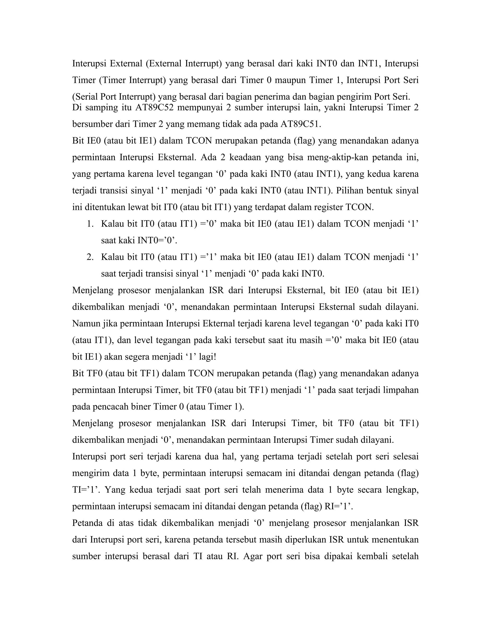 Interupsi External (External Interrupt) yang berasal dari kaki INT0 dan INT1, Interupsi
Timer (Timer Interrupt) yang berasal dari Timer 0 maupun Timer 1, Interupsi Port Seri
(Serial Port Interrupt) yang berasal dari bagian penerima dan bagian pengirim Port Seri.
Di samping itu AT89C52 mempunyai 2 sumber interupsi lain, yakni Interupsi Timer 2
bersumber dari Timer 2 yang memang tidak ada pada AT89C51.
Bit IE0 (atau bit IE1) dalam TCON merupakan petanda (flag) yang menandakan adanya
permintaan Interupsi Eksternal. Ada 2 keadaan yang bisa meng-aktip-kan petanda ini,
yang pertama karena level tegangan ‘0’ pada kaki INT0 (atau INT1), yang kedua karena
terjadi transisi sinyal ‘1’ menjadi ‘0’ pada kaki INT0 (atau INT1). Pilihan bentuk sinyal
ini ditentukan lewat bit IT0 (atau bit IT1) yang terdapat dalam register TCON.
   1. Kalau bit IT0 (atau IT1) =’0’ maka bit IE0 (atau IE1) dalam TCON menjadi ‘1’
       saat kaki INT0=’0’.
   2. Kalau bit IT0 (atau IT1) =’1’ maka bit IE0 (atau IE1) dalam TCON menjadi ‘1’
       saat terjadi transisi sinyal ‘1’ menjadi ‘0’ pada kaki INT0.
Menjelang prosesor menjalankan ISR dari Interupsi Eksternal, bit IE0 (atau bit IE1)
dikembalikan menjadi ‘0’, menandakan permintaan Interupsi Eksternal sudah dilayani.
Namun jika permintaan Interupsi Ekternal terjadi karena level tegangan ‘0’ pada kaki IT0
(atau IT1), dan level tegangan pada kaki tersebut saat itu masih =’0’ maka bit IE0 (atau
bit IE1) akan segera menjadi ‘1’ lagi!
Bit TF0 (atau bit TF1) dalam TCON merupakan petanda (flag) yang menandakan adanya
permintaan Interupsi Timer, bit TF0 (atau bit TF1) menjadi ‘1’ pada saat terjadi limpahan
pada pencacah biner Timer 0 (atau Timer 1).
Menjelang prosesor menjalankan ISR dari Interupsi Timer, bit TF0 (atau bit TF1)
dikembalikan menjadi ‘0’, menandakan permintaan Interupsi Timer sudah dilayani.
Interupsi port seri terjadi karena dua hal, yang pertama terjadi setelah port seri selesai
mengirim data 1 byte, permintaan interupsi semacam ini ditandai dengan petanda (flag)
TI=’1’. Yang kedua terjadi saat port seri telah menerima data 1 byte secara lengkap,
permintaan interupsi semacam ini ditandai dengan petanda (flag) RI=’1’.
Petanda di atas tidak dikembalikan menjadi ‘0’ menjelang prosesor menjalankan ISR
dari Interupsi port seri, karena petanda tersebut masih diperlukan ISR untuk menentukan
sumber interupsi berasal dari TI atau RI. Agar port seri bisa dipakai kembali setelah
 